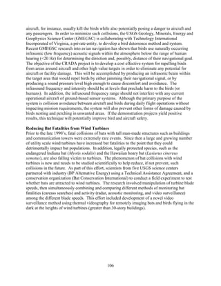 106
aircraft, for instance, usually kill the birds while also potentially posing a danger to aircraft and
any passengers. In order to minimize such collisions, the USGS Geology, Minerals, Energy and
Geophysics Science Center (GMEGSC) is collaborating with Technology International
Incorporated of Virginia, a private entity, to develop a bird deterrence method and system.
Recent GMEGSC research into avian navigation has shown that birds use naturally occurring
infrasonic (low frequency) acoustic signals within the atmosphere below the range of human
hearing (<20 Hz) for determining the direction and, possibly, distance of their navigational goal.
The objective of the CRADA project is to develop a cost effective system for repelling birds
from areas around aircraft and other high value targets in order to eliminate any potential for
aircraft or facility damage. This will be accomplished by producing an infrasonic beam within
the target area that would repel birds by either jamming their navigational signal, or by
producing a sound pressure level high enough to cause discomfort and avoidance. The
infrasound frequency and intensity should be at levels that preclude harm to the birds (or
humans). In addition, the infrasound frequency range should not interfere with any current
operational aircraft of ground-based sensor systems. Although the primary purpose of the
system is collision avoidance between aircraft and birds during daily flight operations without
impacting mission requirements, the system will also prevent other forms of damage caused by
birds nesting and perching in unwanted areas. If the demonstration projects yield positive
results, this technique will potentially improve bird and aircraft safety.
Reducing Bat Fatalities from Wind Turbines
Prior to the late 1990’s, fatal collisions of bats with tall man-made structures such as buildings
and communication towers were extremely rare events. Since then a large and growing number
of utility scale wind turbines have increased bat fatalities to the point that they could
detrimentally impact bat populations. In addition, legally protected species, such as the
endangered Indiana bat (Myotis sodalis) and the Hawaiian hoary bat (Lasiurus cinereus
semotus), are also falling victim to turbines. The phenomenon of bat collisions with wind
turbines is new and needs to be studied scientifically to help reduce, if not prevent, such
collisions in the future. As part of this effort, scientists from five USGS science centers
partnered with industry (BP Alternative Energy) using a Technical Assistance Agreement, and a
conservation organization (Bat Conservation International) to conduct a field experiment to test
whether bats are attracted to wind turbines. The research involved manipulation of turbine blade
speeds, then simultaneously combining and comparing different methods of monitoring bat
fatalities (carcass searches) and activity (radar, acoustic monitoring, and video surveillance)
among the different blade speeds. This effort included development of a novel video
surveillance method using thermal videography for remotely imaging bats and birds flying in the
dark at the heights of wind turbines (greater than 30-story buildings).
 