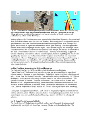 107
Left (A): Field technicians conducting fatality searches around wind turbine. Center (B): Carcass of hoary
bat (Lasiurus cinereus) found beneath turbine on bare ground. Right (C): Footage from the thermal
videography system revealed that bats approach and interact with wind turbines in consistent and
predictable ways. Photo credits: Paul Cryan.
Videography revealed that bats more often approached wind turbines high above the ground and
from the downwind side when the wind was blowing. This strong pattern strengthened as wind
speed increased and when turbine blades were experimentally prevented from turning at full
speed, but decreased in high winds when turbine blades spun normally. Bats also appeared at
turbines more often during bright moonlit nights. These patterns suggest that bats might follow
air currents around tree-like structures and use visual cues at night, but may not be able to tell a
tree from a wind turbine with slow or stopped blades. Bats may be more likely to approach
turbines when they sense airflow patterns resembling trees, but then might be put at risk if wind
speed rapidly increases and pushes turbine blades to speeds faster than bats can perceive or
outmaneuver. The new findings may have practical implications toward the goal of reducing or
avoiding bat fatalities at wind turbines. By identifying and substantiating the causes of bat
mortality, solutions may be developed to reduce bat mortality while minimizing costs to the
wind-energy industry.
Mobile Condition Assessments for Cultural Resources
The National Park Service (NPS) provides technical information and tools to
Federal/State/local/Tribal agencies to assist in response and recovery efforts for natural and
cultural resources damaged by natural disasters. To facilitate recovery of historic buildings and
other cultural sites, the National Center for Preservation Technology and Training (NCPTT) has
developed a mobile system to inventory damaged resources and assess their condition. This
system, called MoCA (Mobile Condition Assessments), can be used on iPad, iPhone, and
Android devices. Response and recovery teams can quickly conduct assessments in the field.
When an Internet connection is available, data is synchronized between devices and a server.
MoCA enables responders to assess impacts and allocate recovery resources more effectively.
This system uses open source software. Each survey is designed for rapid assessment in areas
with no data connection. The first release includes a building damage assessment. Surveys for
archeological sites, trees, and other cultural landscape features will follow in subsequent
releases.
North Slope Coastal Imagery Initiative
The North Slope of Alaska is a region of both onshore and offshore oil development and
stretches 6,000 km (4,000 mi) from Cape Lisburne, Alaska, to the Canadian border. The
A B C
 