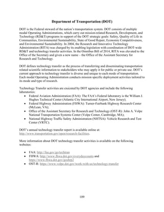 109
Department of Transportation (DOT)
DOT is the Federal steward of the nation’s transportation system. DOT consists of multiple
modal Operating Administrations, which carry out mission-related Research, Development, and
Technology (RD&T) programs in support of the DOT strategic goals: Safety, Quality of Life in
Communities, Environmental Sustainability, State of Good Repair, Economic Competitiveness,
and Environmental Sustainability. In 2004, the Research and Innovative Technology
Administration (RITA) was charged by its enabling legislation with coordination of DOT-wide
RD&T and technology transfer activities. In the Omnibus Bill of 2014, RITA was elevated to the
Office of the Secretary and given a new name – the Office of the Assistant Secretary for
Research and Technology.
DOT defines technology transfer as the process of transferring and disseminating transportation
related scientific information to stakeholders who may apply it for public or private use. DOT’s
current approach to technology transfer is diverse and unique to each mode of transportation.
Each modal Operating Administration conducts mission specific deployment activities tailored to
its mode and type of research.
Technology Transfer activities are executed by DOT agencies and include the following
laboratories:
• Federal Aviation Administration (FAA): The FAA’s Federal laboratory is the William J.
Hughes Technical Center (Atlantic City International Airport, New Jersey);
• Federal Highway Administration (FHWA): Turner-Fairbank Highway Research Center
(McLean, VA);
• Office of the Assistant Secretary for Research and Technology (OST-R): John A. Volpe
National Transportation Systems Center (Volpe Center, Cambridge, MA);
• National Highway Traffic Safety Administration (NHTSA): Vehicle Research and Test
Center (VRTC).
DOT’s annual technology transfer report is available online at:
http://www.transportation.gov/open/research-facilities.
More information about DOT technology transfer activities is available on the following
websites:
• FAA: http://faa.gov/go/techtran
• FHWA: http://www.fhwa.dot.gov/everydaycounts and
https://www.fhwa.dot.gov/goshrp2
• OST-R: https://www.volpe.dot.gov/work-with-us/technology-transfer
 