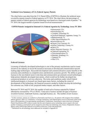 6
Technical Area Summary of U.S. Federal Agency Patents
The chart below uses data from the U.S. Patent Office (USPTO) to illustrate the technical areas
covered by patents issued to Federal agencies in FY 2014. The chart shows the percentage of
patents issued to Federal agencies by technology area based on a fractional count of patents.12
In
FY 2014, the largest number of patents issued involved measurements.13
USPTO Patents Assigned to Selected U.S. Federal Agencies by Technology Area: FY 2014
Federal Licenses
Licensing of federally developed technologies is one of the primary mechanisms used to create
incentives for industry to invest the resources necessary to develop and commercialize nascent
leading-edge technologies. Successful development and commercialization creates benefits to the
economy and contributes to competitiveness and domestic economic growth. The ability to grant
licenses to the non-federal sector to develop and commercialize government-owned technologies
helps protect federally developed innovations, which would not be further developed into
commercial products or services otherwise. The terms and conditions under which Federal
intellectual property is licensed vary based upon many factors, including the extent of
development of the technology, the financial resources needed to further develop the technology
for consumer use, fields of use, projected market impact, and other factors.
Between FY 2010 and FY 2014, the number of total active licenses reported by Federal
laboratories increased by 37% to 20,822. Total active licenses include all types of licenses:
invention licenses, trademark licenses, copyright licenses, etc. The number of new licenses
12
In this summary, patents are credited on a fractional-count basis (i.e., for patents with assignees from multiple
federal agencies, other U.S. institutions, or foreign institutions, each federal agency receives fractional credit on the
basis of the proportion of its participating institution(s)). Furthermore, fractioning is used at the level of Internal
Patent Classification (IPC) codes to ensure that the sum of patents across technology areas is equal to the total
number of patents as each patent can be assigned to more than one technology area. Source: Prepared by Science-
Metrix using USPTO data indexed in LexisNexis (Elsevier). Used with permission.
13
Definitions for all technology areas addressed are included in Appendix B.
 