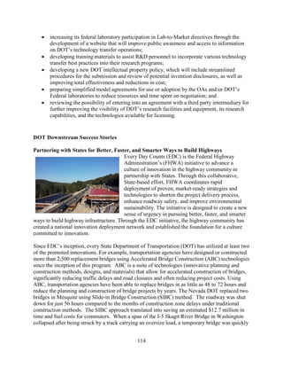 114
• increasing its federal laboratory participation in Lab-to-Market directives through the
development of a website that will improve public awareness and access to information
on DOT’s technology transfer operations;
• developing training materials to assist R&D personnel to incorporate various technology
transfer best practices into their research programs;
• developing a new DOT intellectual property policy, which will include streamlined
procedures for the submission and review of potential invention disclosures, as well as
improving total effectiveness and reductions in cost;
• preparing simplified model agreements for use or adoption by the OAs and/or DOT’s
Federal laboratories to reduce resources and time spent on negotiation; and
• reviewing the possibility of entering into an agreement with a third party intermediary for
further improving the visibility of DOT’s research facilities and equipment, its research
capabilities, and the technologies available for licensing.
DOT Downstream Success Stories
Partnering with States for Better, Faster, and Smarter Ways to Build Highways
Every Day Counts (EDC) is the Federal Highway
Administration’s (FHWA) initiative to advance a
culture of innovation in the highway community in
partnership with States. Through this collaborative,
State-based effort, FHWA coordinates rapid
deployment of proven, market-ready strategies and
technologies to shorten the project delivery process,
enhance roadway safety, and improve environmental
sustainability. The initiative is designed to create a new
sense of urgency in pursuing better, faster, and smarter
ways to build highway infrastructure. Through the EDC initiative, the highway community has
created a national innovation deployment network and established the foundation for a culture
committed to innovation.
Since EDC’s inception, every State Department of Transportation (DOT) has utilized at least two
of the promoted innovations. For example, transportation agencies have designed or constructed
more than 2,500 replacement bridges using Accelerated Bridge Construction (ABC) technologies
since the inception of this program. ABC is a suite of technologies (innovative planning and
construction methods, designs, and materials) that allow for accelerated construction of bridges,
significantly reducing traffic delays and road closures and often reducing project costs. Using
ABC, transportation agencies have been able to replace bridges in as little as 48 to 72 hours and
reduce the planning and construction of bridge projects by years. The Nevada DOT replaced two
bridges in Mesquite using Slide-in Bridge Construction (SIBC) method. The roadway was shut
down for just 56 hours compared to the months of construction zone delays under traditional
construction methods. The SIBC approach translated into saving an estimated $12.7 million in
time and fuel costs for commuters. When a span of the I-5 Skagit River Bridge in Washington
collapsed after being struck by a truck carrying an oversize load, a temporary bridge was quickly
 