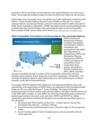 115
put in place while a new bridge was built adjacent to the original alignment, out of the way of
traffic. In one night, the temporary bridge was removed and the new bridge was slid into place.
As the bridge sector increasingly moves towards the use of ABC technologies, researchers at the
FHWA’s Turner-Fairbank Highway Research Center (TFHRC) in McLean, VA, continue
studying materials, structural performance, and novel connection details to address the needs of
bridge owners and highway stakeholders. TFHRC-developed solutions are being deployed today
to rapidly and safely construct bridges while minimizing the impact on the traveling public.
More examples of EDC success stories can be found at www.fhwa.dot.gov/everydaycounts/
FHWA Sustainability Tool Facilitates Local Partnerships for More Sustainable Highways
FHWA launched the
Infrastructure Voluntary
Evaluation Sustainability
Tool (INVEST), FHWA’s
sustainability self-
assessment tool that enables
State Departments of
Transportation (DOTs) and
Metropolitan Planning
Organizations (MPOs) to
evaluate and improve the
sustainability of their
transportation plans,
projects, and programs.
INVEST is helping State
DOTs, MPOs, and others
consider sustainability through every phase of the transportation infrastructure lifecycle,
including system planning, project design and construction, maintenance, and operation. The
tool helps transportation agencies make informed decisions with limited resources to balance
economic, social, and environmental factors.
For example, INVEST helped the Ohio Department of Transportation (ODOT) improve the
sustainability of the largest project in ODOT history, the replacement of the Cleveland Innerbelt
Bridge on I-90, now called the George V. Voinovich Bridge. The high priority bridge
replacement project involves a coast-to-coast interstate highway and affects a historic district and
a high traffic sports complex. As such, ODOT saw achieving sustainability goals as critical and
targeted major savings in fuel, steel, water, and waste. ODOT used INVEST to validate
sustainability achievements and found that the project was meeting and exceeding its goals. In
fact, the project:
• Saved more than 100,419 gallons of diesel fuel – enough to power a big-rig from
Cleveland to Salt Lake City… and back, 145times.
• Recycled more than 5,658,078 pounds of steel. About the weight of 1,414 average-size
sedans.
• Saved 22 million gallons of water. Enough to power a shower around the clock for
almost eight years.
 