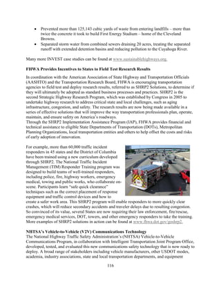 116
• Prevented more than 125,143 cubic yards of waste from entering landfills – more than
twice the concrete it took to build First Energy Stadium – home of the Cleveland
Browns.
• Separated storm water from combined sewers draining 20 acres, treating the separated
runoff with extended detention basins and reducing pollution to the Cuyahoga River.
Many more INVEST case studies can be found at www.sustainablehighways.org.
FHWA Provides Incentives to States to Field Test Research Results
In coordination with the American Association of State Highway and Transportation Officials
(AASHTO) and the Transportation Research Board, FHWA is encouraging transportation
agencies to field test and deploy research results, referred to as SHRP2 Solutions, to determine if
they will ultimately be adopted as standard business processes and practices. SHRP2 is the
second Strategic Highway Research Program, which was established by Congress in 2005 to
undertake highway research to address critical state and local challenges, such as aging
infrastructure, congestion, and safety. The research results are now being made available in a
series of effective solutions that will improve the way transportation professionals plan, operate,
maintain, and ensure safety on America’s roadways.
Through the SHRP2 Implementation Assistance Program (IAP), FHWA provides financial and
technical assistance to eligible State Departments of Transportation (DOTs), Metropolitan
Planning Organizations, local transportation entities and others to help offset the costs and risks
of early adoption of innovation.
For example, more than 60,000 traffic incident
responders in 45 states and the District of Columbia
have been trained using a new curriculum developed
through SHRP2. The National Traffic Incident
Management (TIM) Responder Training program was
designed to build teams of well-trained responders,
including police, fire, highway workers, emergency
medical, towing and public works, who collaborate on-
scene. Participants learn “safe quick clearance”
techniques such as the correct placement of response
equipment and traffic control devices and how to
create a safer work area. This SHRP2 program will enable responders to more quickly clear
crashes, which will reduce secondary accidents and traveler delays due to resulting congestion.
So convinced of its value, several States are now requiring their law enforcement, fire/rescue,
emergency medical services, DOT, towers, and other emergency responders to take the training.
More examples of SHRP2 solutions in action can be found at www.fhwa.dot.gov/goshrp2.
NHTSA’s Vehicle-to-Vehicle (V2V) Communications Technology
The National Highway Traffic Safety Administration’s (NHTSA) Vehicle-to-Vehicle
Communications Program, in collaboration with Intelligent Transportation Joint Program Office,
developed, tested, and evaluated this new communications safety technology that is now ready to
deploy. A broad range of stakeholders including vehicle manufacturers, other USDOT modes,
academia, industry associations, state and local transportation departments, and equipment
 