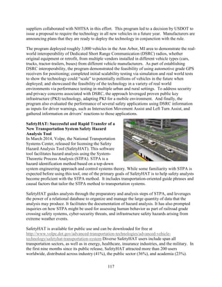 117
suppliers collaborated with NHTSA in this effort. This program led to a decision by USDOT to
issue a proposal to require the technology in all new vehicles in a future year. Manufacturers are
announcing plans that they are ready to deploy the technology in conjunction with the rule.
The program deployed roughly 3,000 vehicles in the Ann Arbor, MI area to demonstrate the real-
world interoperability of Dedicated Short Range Communication (DSRC) radios, whether
original equipment or retrofit, from multiple vendors installed in different vehicle types (cars,
trucks, tractor-trailers, buses) from different vehicle manufacturers. As part of establishing
DSRC interoperability, the program demonstrated the feasibility of using automotive grade GPS
receivers for positioning; completed initial scalability testing via simulation and real world tests
to show the technology could “scale” to potentially millions of vehicles in the future when
deployed; and showcased the feasibility of the technology in a variety of real world
environments via performance testing in multiple urban and rural settings. To address security
and privacy concerns associated with DSRC, the approach leveraged proven public key
infrastructure (PKI) technology, adapting PKI for a mobile environment. And finally, the
program also evaluated the performance of several safety applications using DSRC information
as inputs for driver warnings, such as Intersection Movement Assist and Left Turn Assist, and
gathered information on drivers’ reactions to those applications.
SafetyHAT: Successful and Rapid Transfer of a
New Transportation System Safety Hazard
Analysis Tool
In March 2014, Volpe, the National Transportation
Systems Center, released for licensing the Safety
Hazard Analysis Tool (SafetyHAT). This software
tool facilitates hazard analysis using the System-
Theoretic Process Analysis (STPA). STPA is a
hazard identification method based on a top-down
system engineering approach and control systems theory. While some familiarity with STPA is
expected before using this tool, one of the primary goals of SafetyHAT is to help safety analysts
become proficient with the STPA method. It includes transportation-oriented guide phrases and
causal factors that tailor the STPA method to transportation systems.
SafetyHAT guides analysts through the preparatory and analysis steps of STPA, and leverages
the power of a relational database to organize and manage the large quantity of data that the
analysis may produce. It facilitates the documentation of hazard analysis. It has also prompted
inquiries on how STPA might be used for assessing human behavior as part of railroad grade
crossing safety systems, cyber-security threats, and infrastructure safety hazards arising from
extreme weather events.
SafetyHAT is available for public use and can be downloaded for free at
http://www.volpe.dot.gov/advanced-transportation-technologies/advanced-vehicle-
technology/safetyhat-transportation-system Diverse SafetyHAT users include span all
transportation sectors, as well as in energy, healthcare, insurance industries, and the military. In
the first nine months since its public release, SafetyHAT attracted more than 200 users
worldwide, distributed across industry (41%), the public sector (36%), and academia (23%).
 