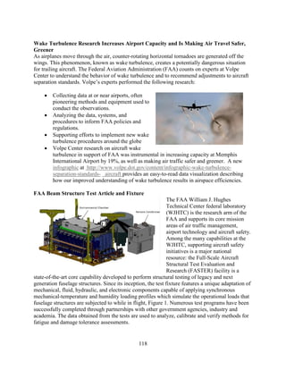 118
Wake Turbulence Research Increases Airport Capacity and Is Making Air Travel Safer,
Greener
As airplanes move through the air, counter-rotating horizontal tornadoes are generated off the
wings. This phenomenon, known as wake turbulence, creates a potentially dangerous situation
for trailing aircraft. The Federal Aviation Administration (FAA) counts on experts at Volpe
Center to understand the behavior of wake turbulence and to recommend adjustments to aircraft
separation standards. Volpe’s experts performed the following research:
• Collecting data at or near airports, often
pioneering methods and equipment used to
conduct the observations.
• Analyzing the data, systems, and
procedures to inform FAA policies and
regulations.
• Supporting efforts to implement new wake
turbulence procedures around the globe
• Volpe Center research on aircraft wake
turbulence in support of FAA was instrumental in increasing capacity at Memphis
International Airport by 19%, as well as making air traffic safer and greener. A new
infographic at http://www.volpe.dot.gov/content/infographic-wake-turbulence-
separation-standards- aircraft provides an easy-to-read data visualization describing
how our improved understanding of wake turbulence results in airspace efficiencies.
FAA Beam Structure Test Article and Fixture
The FAA William J. Hughes
Technical Center federal laboratory
(WJHTC) is the research arm of the
FAA and supports its core mission
areas of air traffic management,
airport technology and aircraft safety.
Among the many capabilities at the
WJHTC, supporting aircraft safety
initiatives is a major national
resource: the Full-Scale Aircraft
Structural Test Evaluation and
Research (FASTER) facility is a
state-of-the-art core capability developed to perform structural testing of legacy and next
generation fuselage structures. Since its inception, the test fixture features a unique adaptation of
mechanical, fluid, hydraulic, and electronic components capable of applying synchronous
mechanical-temperature and humidity loading profiles which simulate the operational loads that
fuselage structures are subjected to while in flight, Figure 1. Numerous test programs have been
successfully completed through partnerships with other government agencies, industry and
academia. The data obtained from the tests are used to analyze, calibrate and verify methods for
fatigue and damage tolerance assessments.
 