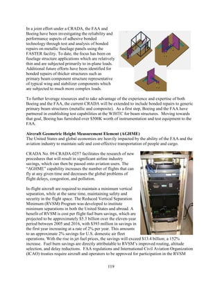 119
In a joint effort under a CRADA, the FAA and
Boeing have been investigating the reliability and
performance aspects of adhesive bonded
technology through test and analysis of bonded
repairs on metallic fuselage panels using the
FASTER facility. To date, the focus has been on
fuselage structure applications which are relatively
thin and are subjected primarily to in-plane loads.
Additional future efforts have been identified for
bonded repairs of thicker structures such as
primary beam component structure representative
of typical wing and stabilizer components which
are subjected to much more complex loads.
To further leverage resources and to take advantage of the experience and expertise of both
Boeing and the FAA, the current CRADA will be extended to include bonded repairs to generic
primary beam structures (metallic and composite). As a first step, Boeing and the FAA have
partnered in establishing test capabilities at the WJHTC for beam structures. Moving towards
that goal, Boeing has furnished over $500K worth of instrumentation and test equipment to the
FAA.
Aircraft Geometric Height Measurement Element (AGHME)
The United States and global economies are heavily impacted by the ability of the FAA and the
aviation industry to maintain safe and cost-effective transportation of people and cargo.
CRADA No. 09-CRADA-0257 facilitates the research of new
procedures that will result in significant airline industry
savings, which can then be passed onto aviation users. The
“AGHME” capability increases the number of flights that can
fly at any given time and decreases the global problems of
flight delays, congestion, and pollution.
In-flight aircraft are required to maintain a minimum vertical
separation, while at the same time, maintaining safety and
security in the flight space. The Reduced Vertical Separation
Minimum (RVSM) Program was developed to institute
minimum separations in both the United States and abroad. A
benefit of RVSM is cost per flight fuel burn savings, which are
projected to be approximately $5.3 billion over the eleven-year
period between 2005 and 2016, with $393 million in savings in
the first year increasing at a rate of 2% per year. This amounts
to an approximate 2% savings for U.S. domestic air fleet
operations. With the rise in jet fuel prices, the savings will exceed $13.4 billion; a 152%
increase. Fuel burn savings are directly attributable to RVSM’s improved routing, altitude
selection, and delay reductions. FAA regulations and International Civil Aviation Organization
(ICAO) treaties require aircraft and operators to be approved for participation in the RVSM
 