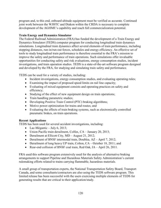 120
program and, to this end, onboard altitude equipment must be verified as accurate. Continued
joint work between the WJHTC and Diakon within the CRDA is necessary to complete
development of the AGHME’s capability and reach full commercialization potential.
Train Energy and Dynamics Simulator
The Federal Railroad Administration (FRA) has funded the development of a Train Energy and
Dynamics Simulator (TEDS) computer program for conducting longitudinal train dynamics
simulations. Longitudinal train dynamics affect several elements of train performance, including
stopping distances, run-in/run-out forces, schedules and energy efficiency. An effective set of
tools to study longitudinal train performance is therefore essential to the FRA’s mission to
improve the safety and performance of train operations. Such simulations offer invaluable
opportunities for conducting safety and risk evaluations, energy consumption studies, incident
investigations, and train operation studies. TEDS is a state-of-the-art software program designed
and developed by the FRA, for studying and simulating train safety and performance.
TEDS can be used for a variety of studies, including:
• Incident investigations, energy consumption studies, and evaluating operating rules;
• Examining the impact of proposed speed limits on rail line capacity;
• Evaluating of mixed equipment consists and operating practices on safety and
efficiency;
• Studying of the effect of new equipment design on train operations;
• Train handling parametric studies;
• Developing Positive Train Control (PTC) braking algorithms;
• Motive power optimization for trains and routes; and
• Evaluating the effects of train braking systems, such as electronically controlled
pneumatic brakes, on train operations.
Recent Applications
TEDS has been used for several accident investigations, including:
• Lac-Mégantic – July 6, 2013;
• Union Pacific train derailment, Colfax, CA – January 20, 2013;
• Derailment at Ellicott City, MD – August 21, 2012;
• Derailment of BNSF intermodal train, Doublea, AZ – April 7, 2012;
• Derailment of long heavy UP train, Colton, CA – October 18, 2011; and
• Rear-end collision of BNSF coal train, Red Oak, IA – April 26, 2011.
FRA used this software program extensively used for the analysis of alternative braking
arrangements to support Pipeline and Hazardous Materials Safety Administration’s current
rulemaking efforts related to trains carrying flammable, hazardous materials.
A small group of transportation experts, the National Transportation Safety Board, Transport
Canada, and some consultants/contractors are also using the TEDS software program. This
limited release has been successful with the users exercising multiple elements of TEDS for
generating results that are critical to their application/study.
 