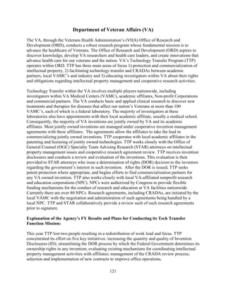 121
Department of Veteran Affairs (VA)
The VA, through the Veterans Health Administration’s (VHA) Office of Research and
Development (ORD), conducts a robust research program whose fundamental mission is to
advance the healthcare of Veterans. The Office of Research and Development (ORD) aspires to
discover knowledge, develop VA researchers and health care leaders, and create innovations that
advance health care for our veterans and the nation. VA’s Technology Transfer Program (TTP)
operates within ORD. TTP has three main areas of focus 1) protection and commercialization of
intellectual property, 2) facilitating technology transfer and CRADAs between academic
partners, local VAMC’s and industry and 3) educating investigators within VA about their rights
and obligations regarding intellectual property management and cooperative research activities.
Technology Transfer within the VA involves multiple players nationwide, including
investigators within VA Medical Centers (VAMC), academic affiliates, Non-profit Corporations
and commercial partners. The VA conducts basic and applied clinical research to discover new
treatments and therapies for diseases that affect our nation’s Veterans at more than 100
VAMC’s, each of which is a federal laboratory. The majority of investigators at these
laboratories also have appointments with their local academic affiliate, usually a medical school.
Consequently, the majority of VA inventions are jointly owned by VA and its academic
affiliates. Most jointly owned inventions are managed under cooperative invention management
agreements with these affiliates. The agreements allow the affiliates to take the lead in
commercializing jointly owned inventions. TTP cooperates with local academic affiliates in the
patenting and licensing of jointly owned technologies. TTP works closely with the Office of
General Counsel (OGC) Specialty Team Advising Research (STAR) attorneys on intellectual
property management issues and cooperative research agreement review. TTP receives invention
disclosures and conducts a review and evaluation of the inventions. This evaluation is then
provided to STAR attorneys who issue a determination of rights (DOR) decision to the inventors
regarding the government’s interest in such invention. After the DOR is issued, TTP seeks
patent protection where appropriate, and begins efforts to find commercialization partners for
any VA owned invention. TTP also works closely with local VA-affiliated nonprofit research
and education corporations (NPC). NPCs were authorized by Congress to provide flexible
funding mechanisms for the conduct of research and education at VA facilities nationwide.
Currently there are over 80 NPCs. Research agreements, including CRADAs, are initiated by the
local VAMC with the negotiation and administration of such agreements being handled by a
local NPC. TTP and STAR collaboratively provide a review such of such research agreements
prior to signature.
Explanation of the Agency’s FY Results and Plans for Conducting its Tech Transfer
Function Mission:
This year TTP lost two people resulting in a redistribution of work load and focus. TTP
concentrated its effort on five key initiatives: increasing the quantity and quality of Invention
Disclosures (ID); streamlining the DOR process by which the Federal Government determines its
ownership rights in any invention; evaluating existing mechanisms for coordinating intellectual
property management activities with affiliates; management of the CRADA review process;
selection and implementation of new contracts to improve office operations.
 