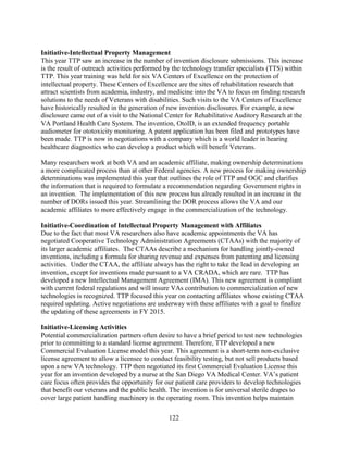 122
Initiative-Intellectual Property Management
This year TTP saw an increase in the number of invention disclosure submissions. This increase
is the result of outreach activities performed by the technology transfer specialists (TTS) within
TTP. This year training was held for six VA Centers of Excellence on the protection of
intellectual property. These Centers of Excellence are the sites of rehabilitation research that
attract scientists from academia, industry, and medicine into the VA to focus on finding research
solutions to the needs of Veterans with disabilities. Such visits to the VA Centers of Excellence
have historically resulted in the generation of new invention disclosures. For example, a new
disclosure came out of a visit to the National Center for Rehabilitative Auditory Research at the
VA Portland Health Care System. The invention, OtoID, is an extended frequency portable
audiometer for ototoxicity monitoring. A patent application has been filed and prototypes have
been made. TTP is now in negotiations with a company which is a world leader in hearing
healthcare diagnostics who can develop a product which will benefit Veterans.
Many researchers work at both VA and an academic affiliate, making ownership determinations
a more complicated process than at other Federal agencies. A new process for making ownership
determinations was implemented this year that outlines the role of TTP and OGC and clarifies
the information that is required to formulate a recommendation regarding Government rights in
an invention. The implementation of this new process has already resulted in an increase in the
number of DORs issued this year. Streamlining the DOR process allows the VA and our
academic affiliates to more effectively engage in the commercialization of the technology.
Initiative-Coordination of Intellectual Property Management with Affiliates
Due to the fact that most VA researchers also have academic appointments the VA has
negotiated Cooperative Technology Administration Agreements (CTAAs) with the majority of
its larger academic affiliates. The CTAAs describe a mechanism for handling jointly-owned
inventions, including a formula for sharing revenue and expenses from patenting and licensing
activities. Under the CTAA, the affiliate always has the right to take the lead in developing an
invention, except for inventions made pursuant to a VA CRADA, which are rare. TTP has
developed a new Intellectual Management Agreement (IMA). This new agreement is compliant
with current federal regulations and will insure VAs contribution to commercialization of new
technologies is recognized. TTP focused this year on contacting affiliates whose existing CTAA
required updating. Active negotiations are underway with these affiliates with a goal to finalize
the updating of these agreements in FY 2015.
Initiative-Licensing Activities
Potential commercialization partners often desire to have a brief period to test new technologies
prior to committing to a standard license agreement. Therefore, TTP developed a new
Commercial Evaluation License model this year. This agreement is a short-term non-exclusive
license agreement to allow a licensee to conduct feasibility testing, but not sell products based
upon a new VA technology. TTP then negotiated its first Commercial Evaluation License this
year for an invention developed by a nurse at the San Diego VA Medical Center. VA’s patient
care focus often provides the opportunity for our patient care providers to develop technologies
that benefit our veterans and the public health. The invention is for universal sterile drapes to
cover large patient handling machinery in the operating room. This invention helps maintain
 
