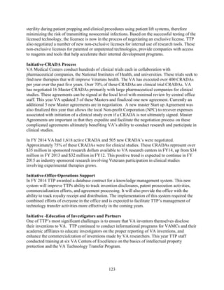 123
sterility during patient prepping and clinical procedures using patient lift systems, therefore
minimizing the risk of transmitting nosocomial infections. Based on the successful testing of the
licensed technology, the licensee is now in the process of negotiating an exclusive license. TTP
also negotiated a number of new non-exclusive licenses for internal use of research tools. These
non-exclusive licenses for patented or unpatented technologies, provide companies with access
to reagents and tools that help accelerate their internal development programs.
Initiative-CRADA Process
VA Medical Centers conduct hundreds of clinical trials each in collaboration with
pharmaceutical companies, the National Institutes of Health, and universities. These trials seek to
find new therapies that will improve Veterans health. The VA has executed over 400 CRADAs
per year over the past five years. Over 70% of these CRADAs are clinical trial CRADAs. VA
has negotiated 16 Master CRADAs primarily with large pharmaceutical companies for clinical
studies. These agreements can be signed at the local level with minimal review by central office
staff. This year VA updated 3 of these Masters and finalized one new agreement. Currently an
additional 5 new Master agreements are in negotiation. A new master Start up Agreement was
also finalized this year that allows the local Non-profit Corporation (NPC) to recover expenses
associated with initiation of a clinical study even if a CRADA is not ultimately signed. Master
Agreements are important in that they expedite and facilitate the negotiation process on these
complicated agreements ultimately benefiting VA’s ability to conduct research and participate in
clinical studies.
In FY 2014 VA had 1,618 active CRADA and 505 new CRADA’s were negotiated.
Approximately 75% of these CRADAs were for clinical studies. These CRADAs represent over
$35 million in sponsored research dollars available to VA research centers in FY14, up from $34
million in FY 2013 and $32 million in FY12. This positive trend is expected to continue in FY
2015 as industry sponsored research involving Veterans participation in clinical studies
involving experimental therapies grows.
Initiative-Office Operations Support
In FY 2014 TTP awarded a database contract for a knowledge management system. This new
system will improve TTPs ability to track invention disclosures, patent prosecution activities,
commercialization efforts, and agreement processing. It will also provide the office with the
ability to track royalty receipt and distribution. The implementation of this system required the
combined efforts of everyone in the office and is expected to facilitate TTP’s management of
technology transfer activities more effectively in the coming years.
Initiative -Education of Investigators and Partners
One of TTP’s most significant challenges is to ensure that VA inventors themselves disclose
their inventions to VA. TTP continued to conduct informational programs for VAMCs and their
academic affiliates to educate investigators on the proper reporting of VA inventions, and
enhance the commercialization of inventions made by VA researchers. This year TTP staff
conducted training at six VA Centers of Excellence on the basics of intellectual property
protection and the VA Technology Transfer Program.
 