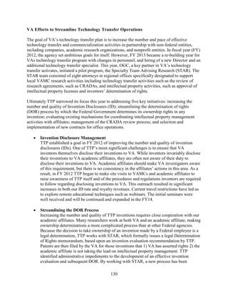 130
VA Efforts to Streamline Technology Transfer Operations
The goal of VA’s technology transfer plan is to increase the number and pace of effective
technology transfer and commercialization activities in partnership with non-federal entities,
including companies, academic research organizations, and nonprofit entities. In fiscal year (FY)
2012, the agency set ambitious goals for itself. However, FY 2013 became a re-building year for
VAs technology transfer program with changes in personnel, and hiring of a new Director and an
additional technology transfer specialist. This year, OGC, a key partner in VA’s technology
transfer activates, initiated a pilot program, the Specialty Team Advising Research (STAR). The
STAR team consisted of eight attorneys in regional offices specifically designated to support
local VAMC research activities including technology transfer activities such as the review of
research agreements, such as CRADAs, and intellectual property activities, such as approval of
intellectual property licenses and inventors’ determination of rights.
Ultimately TTP narrowed its focus this year to addressing five key initiatives: increasing the
number and quality of Invention Disclosures (ID); streamlining the determination of rights
(DOR) process by which the Federal Government determines its ownership rights in any
invention; evaluating existing mechanisms for coordinating intellectual property management
activities with affiliates; management of the CRADA review process; and selection and
implementation of new contracts for office operations.
• Invention Disclosure Management
TTP established a goal in FY 2012 of improving the number and quality of invention
disclosures (IDs). One of TTP’s most significant challenges is to ensure that VA
inventors themselves disclose their inventions to VA. While inventors invariably disclose
their inventions to VA academic affiliates, they are often not aware of their duty to
disclose their inventions to VA. Academic affiliates should make VA investigators aware
of this requirement, but there is no consistency in the affiliates’ actions in this area. As a
result, in FY 2012 TTP began to make site visits to VAMCs and academic affiliates to
raise awareness of TTP itself and of the procedures and regulations inventors are required
to follow regarding disclosing inventions to VA. This outreach resulted in significant
increases in both our ID rate and royalty revenues. Current travel restrictions have led us
to explore remote educational techniques such as webinars. The initial seminars were
well received and will be continued and expanded in the FY14.
• Streamlining the DOR Process
Increasing the number and quality of TTP inventions requires close cooperation with our
academic affiliates. Many researchers work at both VA and an academic affiliate, making
ownership determinations a more complicated process than at other Federal agencies.
Because the decision to take ownership of an invention made by a Federal employee is a
legal determination, TTP works with STAR, which formally issues a legal Determination
of Rights memorandum, based upon an invention evaluation recommendation by TTP.
Patents are then filed by the VA for those inventions that 1) VA has asserted rights 2) the
academic affiliate is not taking the lead on intellectual property management. TTP
identified administrative impediments to the development of an effective invention
evaluation and subsequent DOR. By working with STAR, a new process has been
 