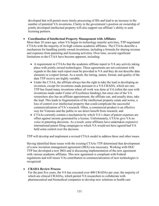 131
developed that will permit more timely processing of IDs and lead to an increase in the
number of potential VA inventions. Clarity in the government’s position on ownership of
jointly developed intellectual property will also support our affiliate’s ability to seek
licensing partners.
• Coordination of Intellectual Property Management with Affiliates
More than 10 years ago, when VA began its technology transfer activities, TTP negotiated
CTAAs with the majority of its high volume academic affiliates. The CTAAs describe a
mechanism for handling jointly owned inventions, including a formula for sharing revenue
and expenses from patenting and licensing activities. Over time, several significant
limitations to the CTAA have become apparent, including:
• A requirement in CTAAs that the academic affiliate report to VA any activity taking
place with jointly owned technologies. These agreements are not consistent with
regards to the date such report must be provided to VA and they do not describe data
elements or a report format. As a result, the timing, nature, format, and quality of the
data TTP receive are highly variable;
• Under the CTAA, the affiliate always has the right to take the lead in developing an
invention, except for inventions made pursuant to a VA CRADA, which are rare.
TTP has found many inventions where all work was done at VA (often the case with
inventions made under Center of Excellence funding), but since one of the VA
researchers also has an affiliate appointment, the affiliate can, and usually does, take
the lead. This leads to fragmentation of the intellectual property estate and worse, a
loss of control over intellectual property that could complicate the successful
commercialization of VA’s research. Often, a commercial product is an effective
way for Veterans and the public to see direct benefit from research; and
• CTAAs currently contain a mechanism by which VA’s share of patent expenses are
offset against income generated by a license. Unfortunately, CTAAs give VA no
voice in patenting decisions. As a result, some affiliates have undertaken expensive
international patent filing campaigns to which VA would not have agreed had VA
held some control over the decision.
TTP will develop and implement a revised CTAA model to address these and other issues.
Having identified these issues with the existing CTAAs TTP determined that development
of a new invention management agreement (IMA) was necessary. Working with OGC
TTP has developed a new IMA and is discussing implementation of the new agreement
with various academic affiliates. This new agreement is compliant with Federal
regulations and will insure VAs contribution to commercialization of new technologies is
recognized.
• CRADA Review Process
For the past five years, the VA has executed over 400 CRADAs per year, the majority of
which are clinical CRADAs, which permit VA researchers to collaborate with
pharmaceutical and biomedical companies to develop new solutions to health care
 