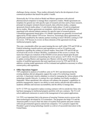 132
challenges facing veterans. These studies ultimately lead to the development of new
commercial products that benefit the public’s health.
Historically the VA has relied on Model and Master agreements with selected
pharmaceutical companies to manage these cooperative studies. Model agreements are
templates for general use with specific types of research activities such as basic research,
principal investigator initiated clinical research, data collection studies, company
sponsored clinical studies phase 1,2 and clinical studies phase 3,4 and investigational
device studies. Master agreements are templates, which may not be modified and are
negotiated with selected industry partners for specific types of research projects.
Unmodified agreements based upon a VA Model Agreement are generally reviewed and
approved by STAR without TTP review. However, increasingly these agreements are
significantly modified by the industry partner resulting in more CRADAs coming to TTP
for review. TTP focuses its review on those elements of the agreement involving
intellectual property rights.
This year, considerable effort was spent training the new staff within TTP and STAR on
Federal technology transfer policies and regulations as well as VA policies and
regulations regarding the conduct of clinical studies. Since both TTP and STAR are
involved in the review of these CRADAs, coordination of this review is critical. The
teams have begun an evaluation of the CRADA review process based upon the past
years’ experience directed at streamlining the review process. In FY 2014, VA will seek
to update existing Masters and negotiate new Masters with the goal of reducing the
number of modified agreements that need significant review by TTP and STAR. In
addition, existing model agreements will be evaluated and updated as necessary to reflect
current policy and regulations.
• Office Operations Support
TTP completed its analysis of workflow early in FY 2013 and determined that the
existing database did not adequately support the scope of its technology transfer
activities. A functional, intuitive database is critical to managing the various phases of the
technology transfer lifecycle. A contract for a new database was finally awarded in
September. When operational, this software will enhance the program’s capabilities in
portfolio management; improve our ability to track metrics and provide deliverables to
academic affiliates and increase accountability and the ability to manage data.
In FY 12 TTP was required to replace existing contracts with its outside law firms who
had been managing its intellectual property portfolio with new contracts. The VA will
solicit additional contractors to assist in the management of new patent applications.
VA TTP is an important link in the process of ensuring Veterans receive access to the
latest technologies developed by VA researchers. The program also helps VA and the
American public to receive their fair share of royalties from patents and joint ventures
with non-governmental agencies and private companies. VA is proud to support the
President’s goal of using technology transfer as a driver of successful innovation in the
United States.
 