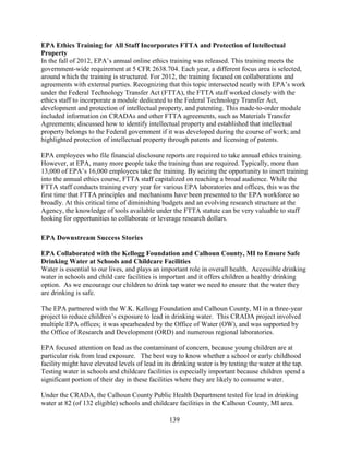 139
EPA Ethics Training for All Staff Incorporates FTTA and Protection of Intellectual
Property
In the fall of 2012, EPA’s annual online ethics training was released. This training meets the
government-wide requirement at 5 CFR 2638.704. Each year, a different focus area is selected,
around which the training is structured. For 2012, the training focused on collaborations and
agreements with external parties. Recognizing that this topic intersected neatly with EPA’s work
under the Federal Technology Transfer Act (FTTA), the FTTA staff worked closely with the
ethics staff to incorporate a module dedicated to the Federal Technology Transfer Act,
development and protection of intellectual property, and patenting. This made-to-order module
included information on CRADAs and other FTTA agreements, such as Materials Transfer
Agreements; discussed how to identify intellectual property and established that intellectual
property belongs to the Federal government if it was developed during the course of work; and
highlighted protection of intellectual property through patents and licensing of patents.
EPA employees who file financial disclosure reports are required to take annual ethics training.
However, at EPA, many more people take the training than are required. Typically, more than
13,000 of EPA’s 16,000 employees take the training. By seizing the opportunity to insert training
into the annual ethics course, FTTA staff capitalized on reaching a broad audience. While the
FTTA staff conducts training every year for various EPA laboratories and offices, this was the
first time that FTTA principles and mechanisms have been presented to the EPA workforce so
broadly. At this critical time of diminishing budgets and an evolving research structure at the
Agency, the knowledge of tools available under the FTTA statute can be very valuable to staff
looking for opportunities to collaborate or leverage research dollars.
EPA Downstream Success Stories
EPA Collaborated with the Kellogg Foundation and Calhoun County, MI to Ensure Safe
Drinking Water at Schools and Childcare Facilities
Water is essential to our lives, and plays an important role in overall health. Accessible drinking
water in schools and child care facilities is important and it offers children a healthy drinking
option. As we encourage our children to drink tap water we need to ensure that the water they
are drinking is safe.
The EPA partnered with the W.K. Kellogg Foundation and Calhoun County, MI in a three-year
project to reduce children’s exposure to lead in drinking water. This CRADA project involved
multiple EPA offices; it was spearheaded by the Office of Water (OW), and was supported by
the Office of Research and Development (ORD) and numerous regional laboratories.
EPA focused attention on lead as the contaminant of concern, because young children are at
particular risk from lead exposure. The best way to know whether a school or early childhood
facility might have elevated levels of lead in its drinking water is by testing the water at the tap.
Testing water in schools and childcare facilities is especially important because children spend a
significant portion of their day in these facilities where they are likely to consume water.
Under the CRADA, the Calhoun County Public Health Department tested for lead in drinking
water at 82 (of 132 eligible) schools and childcare facilities in the Calhoun County, MI area.
 