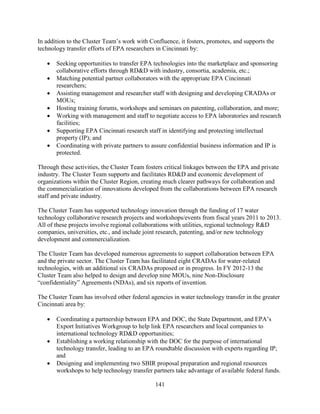 141
In addition to the Cluster Team’s work with Confluence, it fosters, promotes, and supports the
technology transfer efforts of EPA researchers in Cincinnati by:
• Seeking opportunities to transfer EPA technologies into the marketplace and sponsoring
collaborative efforts through RD&D with industry, consortia, academia, etc.;
• Matching potential partner collaborators with the appropriate EPA Cincinnati
researchers;
• Assisting management and researcher staff with designing and developing CRADAs or
MOUs;
• Hosting training forums, workshops and seminars on patenting, collaboration, and more;
• Working with management and staff to negotiate access to EPA laboratories and research
facilities;
• Supporting EPA Cincinnati research staff in identifying and protecting intellectual
property (IP); and
• Coordinating with private partners to assure confidential business information and IP is
protected.
Through these activities, the Cluster Team fosters critical linkages between the EPA and private
industry. The Cluster Team supports and facilitates RD&D and economic development of
organizations within the Cluster Region, creating much clearer pathways for collaboration and
the commercialization of innovations developed from the collaborations between EPA research
staff and private industry.
The Cluster Team has supported technology innovation through the funding of 17 water
technology collaborative research projects and workshops/events from fiscal years 2011 to 2013.
All of these projects involve regional collaborations with utilities, regional technology R&D
companies, universities, etc., and include joint research, patenting, and/or new technology
development and commercialization.
The Cluster Team has developed numerous agreements to support collaboration between EPA
and the private sector. The Cluster Team has facilitated eight CRADAs for water-related
technologies, with an additional six CRADAs proposed or in progress. In FY 2012-13 the
Cluster Team also helped to design and develop nine MOUs, nine Non-Disclosure
“confidentiality” Agreements (NDAs), and six reports of invention.
The Cluster Team has involved other federal agencies in water technology transfer in the greater
Cincinnati area by:
• Coordinating a partnership between EPA and DOC, the State Department, and EPA’s
Export Initiatives Workgroup to help link EPA researchers and local companies to
international technology RD&D opportunities;
• Establishing a working relationship with the DOC for the purpose of international
technology transfer, leading to an EPA roundtable discussion with experts regarding IP;
and
• Designing and implementing two SBIR proposal preparation and regional resources
workshops to help technology transfer partners take advantage of available federal funds.
 