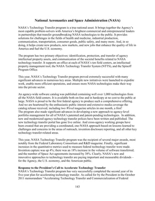 143
National Aeronautics and Space Administration (NASA)
NASA’s Technology Transfer program is a true national asset. It brings together the Agency’s
most capable problem-solvers with America’s brightest commercial and entrepreneurial leaders
in partnerships that transfer groundbreaking NASA technologies to the public. It provides
solutions for challenges in the fields of health and medicine, industrial production,
communication, transportation, consumer goods, public safety, and many more. And, in so
doing, it helps create new products, new markets, and new jobs that enhance the quality of life in
America and fuel the U.S. economy.
The program has two primary objectives: identification, protection, and transfer of agency
intellectual property assets, and communication of the societal benefits related to NASA
technology transfer. It supports an office at each of NASA’s ten field centers, an intellectual
property management tool, the NASA Technology Transfer System (NTTS), and the Spinoff
Program Office.
This year, NASA’s Technology Transfer program proved extremely successful with many
significant advances in numerous key areas. Multiple new initiatives were launched to expedite
work, enable more efficient operations, and ensure more NASA technologies make their way
into the private sector.
An agency-wide software catalog was published containing well over 1,000 technologies from
all the NASA field centers. It is available both on-line and in hardcopy at no cost to the public at
large. NASA is proud to be the first federal agency to produce such a comprehensive offering.
And we are heartened by the enthusiastic public interest and extensive media coverage the
catalog release received, including two Wired magazine articles in one month, a first!
The program also made significant advances in developing a new approach to agency-level
portfolio management for all of NASA’s patented and patent-pending technologies. In addition,
new and modernized agency technology transfer polices have been written and published. The
new technology transfer portal has gone live online. And cross-agency working groups have
been created that are providing a coordinated, one-NASA approach based on lessons-learned to
challenges and concerns in the areas of outreach, invention disclosure reporting, and all other key
technology transfer-related areas.
This year, NASA Technology Transfer program was the recipient of several major awards, most
notably from the Federal Laboratory Consortium and R&D magazine. Finally, significant
increases in the quantitative metrics used to measure federal technology transfer were made.
Invention capture was up 4%; there was an 18% increase in the volume of software transferred;
and the number of Space Act agreements increased by 38%. Clearly, NASA’s new and
innovative approaches to technology transfer are paying important and measurable dividends –
for the Agency, the U.S. economy, and the American public.
Response to the President’s Call to Accelerate Technology Transfer
NASA’s Technology Transfer program has very successfully completed the second year of its
five-year plan for accelerating technology transfer. As called for by the President in the October
2011 memorandum “Accelerating Technology Transfer and Commercialization of Federal
 