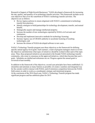 144
Research in Support of High-Growth Businesses,” NASA developed a framework for increasing
the rate, quality, and quantity of its technology transfer activities. This framework includes seven
core objectives that cover the waterfront of NASA’s technology transfer activities. The
objectives are as follows:
• Revise Agency policies to ensure alignment with NASA’s commitment to technology
transfer best practices;
• Identify strategies to build partnerships for technology development, transfer, and mutual
benefit;
• Strategically acquire and manage intellectual property;
• Increase the number of new technologies reported by NASA civil servants and
contractors;
• Develop and implement innovative methods for technology licensing;
• Increase Agency use of CRADA authority to accelerate licensing of resulting
technologies; and
• Increase the release of NASA-developed software to new users.
NASA’s Technology Transfer program uses these objectives as the framework for defining
specific annual agency-level goals. Each summer, a team of program managers meets to review
the objectives and determine what types of initiatives should be worked within each of the topic
areas. Then, these proposed initiatives are presented to the broader NASA technology transfer
community, who come to consensus on the approved initiatives, which then become that year’s
goals. Schedules are drafted and milestones are set. Progress against the annual goals is
reviewed at least monthly.
In addition to the framework of the objectives, several core principles have been established: (1)
streamline and automate as many features as possible; (2) create a seamless and integrated way
for the outside world to interact with NASA; and (3) minimize competition between the NASA
field centers in order to work as a coordinated, strategic and intentional program.
At the conclusion of the 2014 fiscal year, NASA’s Technology Transfer program has made
significant progress and has ambitious plans for 2015.
 
