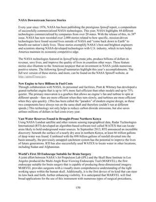 150
NASA Downstream Success Stories
Every year since 1976, NASA has been publishing the prestigious Spinoff report, a compendium
of successfully commercialized NASA technologies. This year, NASA highlights 44 different
technologies commercialized by companies from over 20 states. With the release of this, its 38th
issue, NASA has now recorded over 2,000 stories related to how specific, mission-driven
technologies have found second lives outside of NASA and “come back down to Earth” to
benefit our nation’s daily lives. These stories exemplify NASA’s best and brightest engineers
and scientists sharing NASA-developed technologies with U.S. industry, which in turn helps
America maintain its economic competitive edge.
The NASA technologies featured in Spinoff help create jobs, produce billions of dollars in
revenue, save lives, and improve the quality of lives in countless other ways. These feature
stories also illustrate to the American taxpayer that an investment in NASA yields numerous
positive returns. The following Spinoff summaries highlight this year’s accomplishments. The
full text version of these stories, and more, can be found on the NASA Spinoff website, at
http://spinoff/nasa/gov.
New Engine to Save Billions in Fuel Costs
Through collaboration with NASA, its personnel and facilities, Pratt & Whitney has developed a
geared turbofan engine that is up to 16% more fuel-efficient than other models and up to 75%
quieter. The primary innovation is a gearbox that allows an engine’s fan and turbine to spin at
different speeds—fans are more efficient when they turn slowly, and turbines are more efficient
when they spin quickly. (This has been called the “paradox” of modern engine design, as these
two components have always run on the same shaft and therefore couldn’t run at different
speeds.) This technology not only helps to reduce carbon dioxide emissions, but also saves
airlines millions of dollars in fuel costs every year.
Vast Water Reserves Found in Drought-Prone Northern Kenya
Using NASA Landsat satellite and other remote sensing topographical data, Radar Technologies
International (RTI) developed an algorithm-based software tool called WATEX that can locate
areas likely to hold underground water sources. In September 2013, RTI announced an incredible
discovery: beneath the surface of a nearly dry area in northern Kenya, at least 66 trillion gallons
of deep water was found. Combined with the 898 billion gallons of rainfall diverted into the
basin annually, the previously untapped catchment system has the potential to improve the lives
of future generations. RTI has also successfully used WATEX to locate water in other locations,
including Sudan and Afghanistan.
World’s First 3D Endoscope Suitable for Brain Surgery
A joint effort between NASA’s Jet Propulsion Lab (JPL) and the Skull Base Institute in Los
Angeles produced the Multi-Angle Rear-Viewing Endoscopic Tool (MARVEL), the first
endoscope suitable for brain surgery that is capable of producing three-dimensional imagery.
MARVEL provides surgeons with a visually more comprehensive understanding of the tight
working space within the human skull. Additionally, it is the first device of its kind that can steer
its lens back and forth, further enhancing visibility. It is anticipated that MARVEL will find
broad applications for the use of this instrument with numerous types of surgical procedures,
 