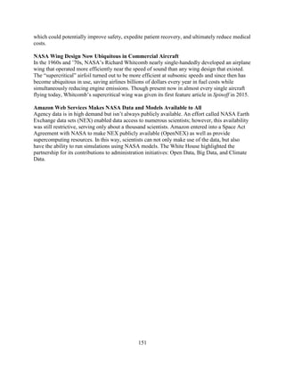 151
which could potentially improve safety, expedite patient recovery, and ultimately reduce medical
costs.
NASA Wing Design Now Ubiquitous in Commercial Aircraft
In the 1960s and ’70s, NASA’s Richard Whitcomb nearly single-handedly developed an airplane
wing that operated more efficiently near the speed of sound than any wing design that existed.
The “supercritical” airfoil turned out to be more efficient at subsonic speeds and since then has
become ubiquitous in use, saving airlines billions of dollars every year in fuel costs while
simultaneously reducing engine emissions. Though present now in almost every single aircraft
flying today, Whitcomb’s supercritical wing was given its first feature article in Spinoff in 2015.
Amazon Web Services Makes NASA Data and Models Available to All
Agency data is in high demand but isn’t always publicly available. An effort called NASA Earth
Exchange data sets (NEX) enabled data access to numerous scientists; however, this availability
was still restrictive, serving only about a thousand scientists. Amazon entered into a Space Act
Agreement with NASA to make NEX publicly available (OpenNEX) as well as provide
supercomputing resources. In this way, scientists can not only make use of the data, but also
have the ability to run simulations using NASA models. The White House highlighted the
partnership for its contributions to administration initiatives: Open Data, Big Data, and Climate
Data.
 