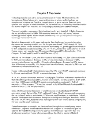 152
Chapter 3 Conclusion
Technology transfer is an active and essential mission of Federal R&D laboratories. By
leveraging our Nation’s innovative nature and investing in science and technology, we
strengthen our economy and American competitiveness in world markets. In recent years,
agencies have engaged in efforts to increase the rate and efficacy of technology transfer activities
and thereby improve the economic and societal impact from Federal R&D investments.
This report provides a summary of the technology transfer activities of all 11 Federal agencies
that are actively involved in R&D. This summary is derived from each agency’s annual
technology transfer reports that are located online at http://nist.gov/tpo/publications/agency-
technology-transfer-reports.cfm
Statistical data provided in this report indicate that there has been an increase in invention
disclosures and patenting activities over the five-year span from FY 2010 through FY 2014.
During this period, Federal invention disclosures increased by 7%, patent applications increased
by 30% and patents issued increased by 32%. In FY 2013, the top four technical areas in which
Federal patents were awarded were Measurement Techniques (13%), Biotechnology (9%),
Computer Technology (8%), and Electrical Machinery (7%).
Between FY 2010 and FY 2014, total active licenses increased by 37%, new licenses increased
by 363%, invention licenses decreased by 3%, new invention licenses decreased by 25%,
income-bearing licenses increased by 15%, and exclusive licenses decreased by 40%. Income
from all licensing increased by 35%, income from invention licenses increased by 34%, and total
earned royalty income increased by 27%.
Federal collaborative R&D relationships increased by 10%, new CRADA agreements increased
by 8%, and non-traditional CRADA agreements increased by 32%.
In FY 2014, Federal researchers published 44,378 papers. More than half of these papers were in
the fields of biological sciences (22%), medical sciences (20%) and physics (16%). In FY 2014,
more than 14,000 papers cited in U.S. patents were authored or coauthored by Federal
researchers. Of these papers, 77% involved research in the fields of biological sciences (44%),
medical sciences (22%), and physics (11%).
Initial effort to determine the number of small businesses involved in Federal CRADA
agreements reveals that out of the 5,127 traditional, Federal CRADA agreements from agencies
that tracked small business participation, 11% involve small businesses as participants. Federal
agencies also support small businesses through the licensing of technologies. Initial data reveal
that of the 10,294 active, Federal licenses from agencies that were able to identify company size,
6% were issued to small businesses.
Federally developed technologies are also transferred through the actions of young startup
companies. Companies that have been in existence for five years or less and have spun off
federally developed technologies or have received critical technical support for their core
development areas from Federal laboratories evidence the effective transfer of Federal
 