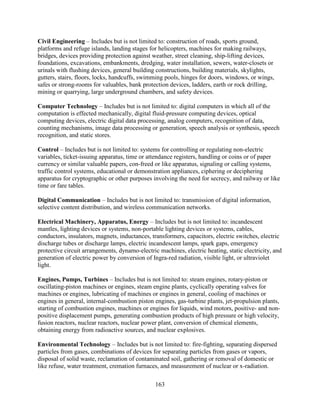 163
Civil Engineering – Includes but is not limited to: construction of roads, sports ground,
platforms and refuge islands, landing stages for helicopters, machines for making railways,
bridges, devices providing protection against weather, street cleaning, ship-lifting devices,
foundations, excavations, embankments, dredging, water installation, sewers, water-closets or
urinals with flushing devices, general building constructions, building materials, skylights,
gutters, stairs, floors, locks, handcuffs, swimming pools, hinges for doors, windows, or wings,
safes or strong-rooms for valuables, bank protection devices, ladders, earth or rock drilling,
mining or quarrying, large underground chambers, and safety devices.
Computer Technology – Includes but is not limited to: digital computers in which all of the
computation is effected mechanically, digital fluid-pressure computing devices, optical
computing devices, electric digital data processing, analog computers, recognition of data,
counting mechanisms, image data processing or generation, speech analysis or synthesis, speech
recognition, and static stores.
Control – Includes but is not limited to: systems for controlling or regulating non-electric
variables, ticket-issuing apparatus, time or attendance registers, handling or coins or of paper
currency or similar valuable papers, con-freed or like apparatus, signaling or calling systems,
traffic control systems, educational or demonstration appliances, ciphering or deciphering
apparatus for cryptographic or other purposes involving the need for secrecy, and railway or like
time or fare tables.
Digital Communication – Includes but is not limited to: transmission of digital information,
selective content distribution, and wireless communication networks.
Electrical Machinery, Apparatus, Energy – Includes but is not limited to: incandescent
mantles, lighting devices or systems, non-portable lighting devices or systems, cables,
conductors, insulators, magnets, inductances, transformers, capacitors, electric switches, electric
discharge tubes or discharge lamps, electric incandescent lamps, spark gaps, emergency
protective circuit arrangements, dynamo-electric machines, electric heating, static electricity, and
generation of electric power by conversion of Ingra-red radiation, visible light, or ultraviolet
light.
Engines, Pumps, Turbines – Includes but is not limited to: steam engines, rotary-piston or
oscillating-piston machines or engines, steam engine plants, cyclically operating valves for
machines or engines, lubricating of machines or engines in general, cooling of machines or
engines in general, internal-combustion piston engines, gas-turbine plants, jet-propulsion plants,
starting of combustion engines, machines or engines for liquids, wind motors, positive- and non-
positive displacement pumps, generating combustion products of high pressure or high velocity,
fusion reactors, nuclear reactors, nuclear power plant, conversion of chemical elements,
obtaining energy from radioactive sources, and nuclear explosives.
Environmental Technology – Includes but is not limited to: fire-fighting, separating dispersed
particles from gases, combinations of devices for separating particles from gases or vapors,
disposal of solid waste, reclamation of contaminated soil, gathering or removal of domestic or
like refuse, water treatment, cremation furnaces, and measurement of nuclear or x-radiation.
 