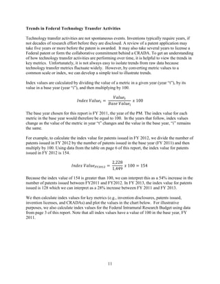 11
Trends in Federal Technology Transfer Activities
Technology transfer activities are not spontaneous events. Inventions typically require years, if
not decades of research effort before they are disclosed. A review of a patent application may
take five years or more before the patent is awarded. It may also take several years to license a
Federal patent or form the collaborative commitment behind a CRADA. To get an understanding
of how technology transfer activities are performing over time, it is helpful to view the trends in
key metrics. Unfortunately, it is not always easy to isolate trends from raw data because
technology transfer metrics fluctuate widely. However, by converting metric values to a
common scale or index, we can develop a simple tool to illustrate trends.
Index values are calculated by dividing the value of a metric in a given year (year “t”), by its
value in a base year (year “i”), and then multiplying by 100.
𝐼𝐼𝐼𝐼𝐼𝐼𝐼𝐼𝐼𝐼 𝑉𝑉𝑉𝑉𝑉𝑉𝑉𝑉𝑉𝑉𝑡𝑡 =
𝑉𝑉𝑉𝑉𝑉𝑉𝑉𝑉𝑉𝑉𝑡𝑡
𝐵𝐵𝐵𝐵𝐵𝐵𝐵𝐵 𝑉𝑉𝑉𝑉𝑉𝑉𝑉𝑉𝑉𝑉𝑖𝑖
𝑥𝑥 100
The base year chosen for this report is FY 2011, the year of the PM. The index value for each
metric in the base year would therefore be equal to 100. In the years that follow, index values
change as the value of the metric in year “t” changes and the value in the base year, “i” remains
the same.
For example, to calculate the index value for patents issued in FY 2012, we divide the number of
patents issued in FY 2012 by the number of patents issued in the base year (FY 2011) and then
multiply by 100. Using data from the table on page 6 of this report, the index value for patents
issued in FY 2012 is 154.
𝐼𝐼𝐼𝐼𝐼𝐼𝐼𝐼𝐼𝐼 𝑉𝑉𝑉𝑉𝑉𝑉𝑉𝑉𝑉𝑉𝐹𝐹𝐹𝐹2012 =
2,228
1,449
𝑥𝑥 100 = 154
Because the index value of 154 is greater than 100, we can interpret this as a 54% increase in the
number of patents issued between FY2011 and FY2012. In FY 2013, the index value for patents
issued is 128 which we can interpret as a 28% increase between FY 2011 and FY 2013.
We then calculate index values for key metrics (e.g., invention disclosures, patents issued,
invention licenses, and CRADAs) and plot the values in the chart below. For illustrative
purposes, we also calculate index values for the Federal Intramural Research Budget using data
from page 3 of this report. Note that all index values have a value of 100 in the base year, FY
2011.
 