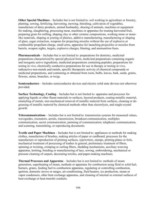 166
Other Special Machines – Includes but is not limited to: soil working in agriculture or forestry,
planting, sowing, fertilizing, harvesting, mowing, threshing, cultivation of vegetables,
manufacture of dairy products, animal husbandry, shoeing of animals, machines or equipment
for making, slaughtering, processing meat, machines or apparatus for treating harvested fruit,
preparing grain for milling, shaping clay or other ceramic compositions, working stone or stone-
like materials, shaping or joining of plastics, additive manufacturing, manufacturing or shaping
of glass, sugar extraction, weapons for projecting missiles without the use of explosive or
combustible propellant charge, small arms, apparatus for launching projectiles or missiles from
barrels, weapon sights, targets, explosive charges, blasting, and ammunition fuses.
Pharmaceuticals – Includes but is not limited to: preparations for dentistry, medicinal
preparations characterized by special physical form, medicinal preparations containing organic
and inorganic active ingredients, medicinal preparations containing peptides, preparations for
testing in vivo, electrically conductive preparations for use in therapy or testing in vivo,
radioactive non-metals and metals, specific therapeutic activity of chemical compounds or
medicinal preparations, and containing or obtained from roots, bulbs, leaves, bark, seeds, grains,
flowers, stems, branches, or twigs.
Semiconductors – Includes semiconductor devices and electric solid state devices not otherwise
provided.
Surface Technology, Coating – Includes but is not limited to: apparatus and processes for
applying liquids or other fluent materials to surfaces, layered products, coating metallic material,
enameling of metals, non-mechanical removal of metallic material from surfaces, cleaning or de-
greasing of metallic material by chemical methods other than electrolysis, and single-crystal
growth.
Telecommunications – Includes but is not limited to: transmission systems for measured values,
waveguides, resonators, aerials, transmission, broadcast communication, multiplex
communication, secret communication, jamming of communication, telephonic communication,
and scanning, transmitting, or reproducing documents.
Textile and Paper Machines – Includes but is not limited to: appliances or methods for making
clothes, manufacture of brushes, making articles of paper or cardboard, processes for the
manufacture or reproduction of printing surfaces, typewriters, stamps, printing plates or foils,
mechanical treatment of processing of leather in general, preliminary treatment of fibers,
spinning or twisting, crimping or curling fibers, shedding mechanisms, auxiliary weaving
apparatus, knitting, braiding or manufacturing of lace, sewing, embroidering, mechanical or
pressure cleaning of carpets, decorating textiles, and paper-making machines.
Thermal Processes and Apparatus – Includes but is not limited to: methods of steam
generation, superheating of steam, methods or apparatus for combustion using fluid or solid fuel,
burners, grates, feeding fuel to combustion apparatus, regulating or controlling combustion,
ignition, domestic stoves or ranges, air-conditioning, fluid heaters, ice production, steam or
vapor condensers, other heat exchange apparatus, and cleaning of internal or external surfaces of
heat-exchange or heat-transfer conduits.
 