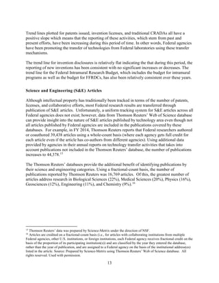 13
Trend lines plotted for patents issued, invention licenses, and traditional CRADAs all have a
positive slope which means that the reporting of these activities, which stem from past and
present efforts, have been increasing during this period of time. In other words, Federal agencies
have been promoting the transfer of technologies from Federal laboratories using these transfer
mechanisms.
The trend line for invention disclosures is relatively flat indicating the that during this period, the
reporting of new inventions has been consistent with no significant increases or decreases. The
trend line for the Federal Intramural Research Budget, which includes the budget for intramural
programs as well as the budget for FFRDCs, has also been relatively consistent over these years.
Science and Engineering (S&E) Articles
Although intellectual property has traditionally been tracked in terms of the number of patents,
licenses, and collaborative efforts, most Federal research results are transferred through
publication of S&E articles. Unfortunately, a uniform tracking system for S&E articles across all
Federal agencies does not exist; however, data from Thomson Reuters’ Web of Science database
can provide insight into the nature of S&E articles published by technology area even though not
all articles published by Federal agencies are included in the publications covered by these
databases. For example, in FY 2014, Thomson Reuters reports that Federal researchers authored
or coauthored 39,438 articles using a whole-count basis (where each agency gets full credit for
each article even if the article has co-authors from different agencies). Using additional data
provided by agencies in their annual reports on technology transfer activities that takes into
account publications not included in the Thomson Reuters’ database, the number of publications
increases to 44,378.15
The Thomson Reuters’ databases provide the additional benefit of identifying publications by
their science and engineering categories. Using a fractional-count basis, the number of
publications reported by Thomson Reuters was 16,769 articles. Of this, the greatest number of
articles address research in Biological Sciences (22%), Medical Sciences (20%), Physics (16%),
Geosciences (12%), Engineering (11%), and Chemistry (9%).16
15
Thomson Reuters’ data was prepared by Science-Metrix under the direction of NSF.
16
Articles are credited on a fractional-count basis (i.e., for articles with collaborating institutions from multiple
Federal agencies, other U.S. institutions, or foreign institutions, each Federal agency receives fractional credit on the
basis of the proportion of its participating institution(s)) and are classified by the year they entered the database,
rather than the year of publication, and are assigned to a Federal agency on the basis of the institutional address(es)
listed in the article. Source: Prepared by Science-Metrix using Thomson Reuters’ Web of Science database. All
rights reserved. Used with permission.
 