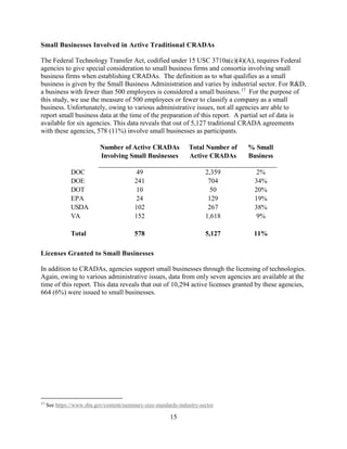 15
Small Businesses Involved in Active Traditional CRADAs
The Federal Technology Transfer Act, codified under 15 USC 3710a(c)(4)(A), requires Federal
agencies to give special consideration to small business firms and consortia involving small
business firms when establishing CRADAs. The definition as to what qualifies as a small
business is given by the Small Business Administration and varies by industrial sector. For R&D,
a business with fewer than 500 employees is considered a small business.17
For the purpose of
this study, we use the measure of 500 employees or fewer to classify a company as a small
business. Unfortunately, owing to various administrative issues, not all agencies are able to
report small business data at the time of the preparation of this report. A partial set of data is
available for six agencies. This data reveals that out of 5,127 traditional CRADA agreements
with these agencies, 578 (11%) involve small businesses as participants.
Licenses Granted to Small Businesses
In addition to CRADAs, agencies support small businesses through the licensing of technologies.
Again, owing to various administrative issues, data from only seven agencies are available at the
time of this report. This data reveals that out of 10,294 active licenses granted by these agencies,
664 (6%) were issued to small businesses.
17
See https://www.sba.gov/content/summary-size-standards-industry-sector
Number of Active CRADAs
Involving Small Businesses
Total Number of
Active CRADAs
% Small
Business
DOC 49 2,359 2%
DOE 241 704 34%
DOT 10 50 20%
EPA 24 129 19%
USDA 102 267 38%
VA 152 1,618 9%
Total 578 5,127 11%
 
