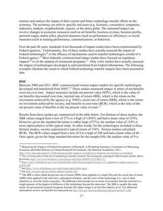 17
monitor and analyze the impact of their current and future technology transfer efforts on the
economy. The economy can refer to specific end users (e.g. licensees, consumers), companies,
industries, markets, neighborhoods, regions, or the entire globe. The measured impact can
involve changes in economic measures (such as net benefits, business revenue, business profits,
personal wages, and/or jobs), physical measures (such as performance or efficiency), or social
measures (such as training performance, communications, or behavior).
Over the past 40 years, hundreds if not thousands of impact studies have been commissioned by
Federal agencies. Unfortunately, few of these studies have actually assessed the impact of
Federal technologies18
or the efficacy of mechanisms used to transfer technologies outside of a
Federal agency.19
Most federally commissioned impact studies have focused on regulatory
impacts20
or on the impacts of extramural programs.21
Only a few studies have actually assessed
the impact of technologies developed in and transferred from Federal laboratories. The following
examples illustrate the extent to which Federal technology transfer impacts have been assessed to
date.
DOC
Between 2000 and 2011, DOC commissioned sixteen impact studies for specific technologies
developed and transferred from NIST.22
These studies measured impact in terms of net benefits
received over time. Impact measures include net present value (NPV), which is the value of
net benefits discounted over time; internal rate of return (IRR), which is the return on the
investment achieved by the agency (e.g. NIST); social rate of return (SRR), which is the return
on investment achieved by society; and benefits to cost ratio (BCR), which is the ratio of the
net present value of benefits to the net present value of costs.23
Results from these studies are summarized in the table below. For thirteen of these studies, the
SRR values ranged from a low of 27% to a high of 1,056% and had a mean value of 254%.
However, given the standard deviation is rather large (327%), the median value of 154% is
more representative of the typical study. In other words, for the technologies included in these
thirteen studies, society experienced a typical return of 154%. Sixteen studies calculated
BCRs. The BCR values ranged from a low of 4 to a high of 249 and had a mean value of 46.
Once again, given the large standard deviation for the sample (69), the median value of 9 is
18
Measuring the Impacts of Federal Investments in Research, A Workshop Summary, Committee on Measuring
Economic and Other Returns on Federal Research Investments, The National Academies, 2011,
http://www.nap.edu/catalog/13208/measuring-the-impacts-of-federal-investments-in-research-a-workshop
19
The evolving state-of-the-art in technology transfer research: Revisiting the contingent effectiveness model, Barry
Bozeman, http://www.sciencedirect.com/science/article/pii/S0048733314001127
20
https://www.whitehouse.gov/sites/default/files/omb/inforeg/regpol/circular-a-4_regulatory-impact-analysis-a-
primer.pdf
21
See https://www.whitehouse.gov/omb/mgmt-gpra/index-gpra
22
See http://nist.gov/tpo/economic-impact-studies.cfm
23
The IRR is often called the private rate of return (PRR) when applied to a single firm and the social rate of return
(SRR) when applied to the innovator, subsequent imitators, and the users of the technology (i.e., one or more
industries or even the entire economy). The difference between the two in terms of economic benefits realized is a
rough measure of the degree of diffusion of the technology beyond the innovator. The SRR is usually the main
metric for government research programs because the impact target is at least the industry level. For additional
information on how net benefits are measured see http://nist.gov/director/planning/upload/report03-1.pdf
 