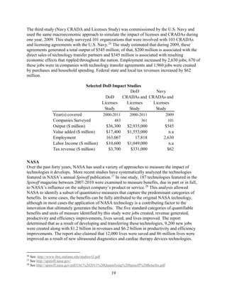 19
The third study (Navy CRADA and Licenses Study) was commissioned by the U.S. Navy and
used the same macroeconomic approach to simulate the impact of licenses and CRADAs during
one year, 2009. This study surveyed 101 organizations that were involved with 103 CRADAs
and licensing agreements with the U.S. Navy.26
The study estimated that during 2009, these
agreements generated a total output of $545 million; of that, $200 million is associated with the
direct sales of technology transfer partners and $345 million is associated with resulting
economic effects that rippled throughout the nation. Employment increased by 2,630 jobs; 670 of
these jobs were in companies with technology transfer agreements and 1,960 jobs were created
by purchases and household spending. Federal state and local tax revenues increased by $62
million.
Selected DoD Impact Studies
NASA
Over the past forty years, NASA has used a variety of approaches to measure the impact of
technologies it develops. More recent studies have systematically analyzed the technologies
featured in NASA’s annual Spinoff publication.27
In one study, 187 technologies featured in the
Spinoff magazine between 2007-2010 were examined to measure benefits, due in part or in full,
to NASA’s influence on the subject company’s product or service.28
This analysis allowed
NASA to identify a subset of quantitative measures that capture the predominant categories of
benefits. In some cases, the benefits can be fully attributed to the original NASA technology,
although in most cases the application of NASA technology is a contributing factor to the
innovation that ultimately generates the benefits. The five standard categories of quantifiable
benefits and units of measure identified by this study were jobs created, revenue generated,
productivity and efficiency improvements, lives saved, and lives improved. The report
determined that as a result of developing and transferring these technologies, 9,200 new jobs
were created along with $1.2 billion in revenues and $6.2 billion in productivity and efficiency
improvements. The report also claimed that 12,000 lives were saved and 86 million lives were
improved as a result of new ultrasound diagnostics and cardiac therapy devices technologies.
26
See: http://www.ibrc.indiana.edu/studies/t2.pdf
27
See http://spinoff.nasa.gov/
28
See http://spinoff.nasa.gov/pdf/IAC%202011%20Quantifying%20Spinoff%20Benefits.pdf
DoD
Licenses
Study
DoD
CRADAs and
Licenses
Study
Navy
CRADAs and
Licenses
Study
Year(s) covered 2000-2011 2000-2011 2009
Companies Surveyed 483 361 101
Output ($ million) $36,300 $2,935,000 $545
Value added ($ million) $17,400 $1,553,000 n.a
Employment 163,067 17,818 2,630
Labor Income ($ million) $10,600 $1,049,000 n.a
Tax revenue ($ million) $3,700 $331,000 $62
 