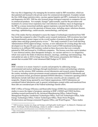 21
One way this is happening is by managing the inventions made by IRP researchers, which are
then patented and licensed to the private sector for commercial development. Examples include
the first AIDS drugs (antiretrovirals), vaccines against hepatitis and HPV, treatments for cancer,
and diagnostics for HIV. NIH has also licensed unique biological materials to companies for use
in commercial products. For example, Synagis®
(palivizumab), used for the prevention and
treatment of a serious lower respiratory tract viral infection in children, traces its beginnings to
the IRP as a mouse monoclonal antibody against respiratory syncytial that binds itself to the
virus. NIH inventions cover the spectrum of disease areas, including cancer, infectious diseases,
neurology, ophthalmology, cardiovascular, nanotechnology, and beyond.
One of the studies that has attempted to assess the impact of technologies transferred from NIH
has found that compared to other US public-sector research institutions, NIH inventions have had
a disproportionately greater impact on the overall number of products produced, drugs granted
orphan status and drugs granted priority review.31
This study examined 22 new Food and Drug
Administration (FDA)-approved drugs, vaccines, or new indications for existing drugs that were
developed over the past 40 years and were the direct result of NIH transferred technologies.
Scientists in six different NIH institutes worked on these discoveries that were eventually
patented by NIH and licensed to 18 different companies. The licenses were then used to produce
11 new chemical entities, three therapeutic biologics, six vaccines and two in vivo diagnostics
which were used in the fields of infectious-diseases, oncology, cardiology and immunology. The
total global net sales in 2010 of drugs from these NIH licenses amounted to $6.9 billion, an
amount that exceeded NIH’s total intramural R&D budget in FY 2014.
DOE
DOE’s mission is to ensure America’s security and prosperity by addressing energy,
environmental and nuclear challenges through transformative science and technology solutions.
To carry out this mission, DOE maintains several laboratories and research centers throughout
the country including sixteen government-owned contractor-operated (GOCO) laboratories and
one government-owned, government-operated (GOGO) laboratory. Contractors operating GOCO
laboratories include individual universities, university consortia, private companies, and
nonprofits. Despite being operated by non-Federal organizations, GOCO laboratories are
considered Federal laboratories and, in general, technologies created within and transferred from
these labs are considered part of the Federal technology transfer effort.
DOE’s Office of Energy Efficiency and Renewable Energy (EERE) has commissioned several
studies to assess the impact of programs operating in DOE’s GOGO and COGO facilities,
including research performed by the Advanced Manufacturing Office, Federal Energy
Management Program, Geothermal Technologies Office, Fuel Cell Technologies Office, Solar
Energy Technologies Office, Vehicle Technologies Office, Water Power Program,
Weatherization and Intergovernmental Programs Office, and Wind Program.32
These studies
31
“NIH inventions translate into drugs and biologics with high public health impact”, by Sabarni K. Chatterjee and
Mark L. Rohrbaugh, Nature Biotechnology, volume 32, number 1, January 2014.
http://www.nature.com/nbt/journal/v32/n1/full/nbt.2785.html
32
http://energy.gov/eere/analysis/program-evaluation-eere-planned-and-completed-evaluations#fuel The following
studies are available:
 