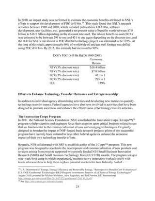 25
In 2010, an impact study was performed to estimate the economic benefits attributed to SNL’s
efforts to support the development of PDC drill bits.35
This study found that SNL’s research
activities between 1980 and 2008, which included publications, CRADAs, software
development, user facilities, etc., generated a net present value of benefits worth between $7.8
billion to $18.5 billion depending on the discount rate used. The related benefit-to-cost (BCR)
was estimated to be between 295 to one and 451 to one again depending on the discount rate, and
the IRR for SNL’s investment in PDC drill bit technology project was estimated to be 139%. At
the time of this study, approximately 60% of worldwide oil and gas well footage was drilled
using PDC drill bits. By 2015, this estimate had increased to 90%.
Efforts to Enhance Technology Transfer Outcomes and Entrepreneurship
In addition to individual agency streamlining activities and developing new metrics to quantify
technology transfer impact, Federal agencies have also been involved in activities that have been
designed to promote awareness and enhance the effectiveness of technology transfer activities.
The Innovation Corps Program
In 2011, the National Science Foundation (NSF) established the Innovation Corps (I-Corps™)36
program to help scientists and engineers focus their attention upon critical business-related issues
that are fundamental to the commercialization of new and emerging technologies. Originally
designed to broaden the impact of NSF-funded basic research projects, pilots of this successful
program have recently been initiated to help other Federal agencies enhance the economic
impact of their own technology transfer efforts.
Recently, NIH collaborated with NSF to establish a pilot of the I-Corps™ program. This new
program was designed to accelerate the development and commercialization of new products and
services arising from projects supported by currently funded NIH Small Business Innovation
Research (SBIR) and Small Business Technology Transfer (STTR) awards. The program set up a
nine-week boot camp in which experienced, business-savvy instructors worked closely with
teams of researchers to help them explore potential markets for their federally funded
35
U.S. Department of Energy, Energy Efficiency and Renewable Energy, “Retrospective Benefit-Cost Evaluation of
U.S. DOE Geothermal Technologies R&D Program Investments: Impacts of a Cluster of Energy Technologies”
August 2010, prepared by Michael Gallaher, Alex Rogozhin, and Jeff Petrusa, RTI International.
http://energy.gov/sites/prod/files/2015/05/f22/geothermal12.01.11_0.pdf
36
See http://sbir.cancer.gov/resource/icorps/
Economic
Return
NPV (3% discount rate) $18.4 billion
NPV (7% discount rate) $7.8 billion
BCR (3% discount rate) 451 to 1
BCR (7% discount rate) 295 to 1
IRR 139%
DOE's PDC Drill Bit R&D (1980-2008)
 