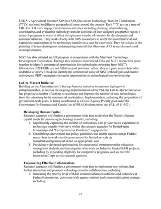 27
USDA’s Agricultural Research Service (ARS) has seven Technology Transfer Coordinators
(TTCs) stationed in different geographical areas around the country. Each TTC acts as a type of
EIR. The TTCs are engaged in numerous activities including planning, administrating,
coordinating, and evaluating technology transfer activities of their assigned geographic region’s
research programs in order to effect the optimum transfer of research for development and
commercialization. They work closely with ARS researchers to select the most beneficial and
expeditious mechanism(s) for technology transfer on a case-by-case basis. They participate in the
planning of research programs and preparing material that illustrates ARS research results and
accomplishments.
NIST has also initiated an EIR program in cooperation with the Maryland Technology
Development Corporation. Through this initiative experienced EIRs and NIST researchers come
together to identify commercial opportunities for technologies emerging from NIST’s
laboratories. NIST EIRs are not full-time paid positions; rather, they are guest researchers who
undertake a variety of tasks to identify the commercial value of NIST technologies and mentor
and educate NIST researchers on career opportunities in technological entrepreneurship.
Lab-to-Market Initiative
Building on the Administration’s Startup America initiative to promote high-growth
entrepreneurship, as well as the ongoing implementation of the PM, the Lab-to-Market initiative
has proposed a number of actions to accelerate and improve the transfer of new technologies
from the laboratory to the commercial marketplace. Implementation, including the preparation of
government-wide plans, is being coordinated as a Cross Agency Priority goal under the
Government Performance and Results Act (GPRA) Modernization Act (P.L. #111-352).
Developing Human Capital
Research agencies will finalize a government-wide plan to develop the Nation’s human
capital assets for promoting technology transfer, including:
1. Significantly expanding the number of individuals with private-sector experience in
technology transfer who serve within the research agencies for limited-term
fellowships and “Entrepreneur in Residence” engagements;
2. Establishing clear ethical and policy guidelines that enable and encourage Federal
researchers to work outside government for limited periods on
industrial/entrepreneurial detail, as appropriate; and
3. Providing widespread opportunities for experiential entrepreneurship education
among both students and investigators who work on federally funded R&D projects,
including by expanding eligibility for competitive programs such as the NSF
Innovation Corps across research agencies.
Empowering Effective Collaborations
Research agencies will finalize a government-wide plan to implement new policies that
further streamline and promote technology transfer collaborations, including:
1. Increasing the priority level of R&D commercialization activities and outcomes at
Federal laboratories, consistent with agency mission and commercialization strategy,
including:
 