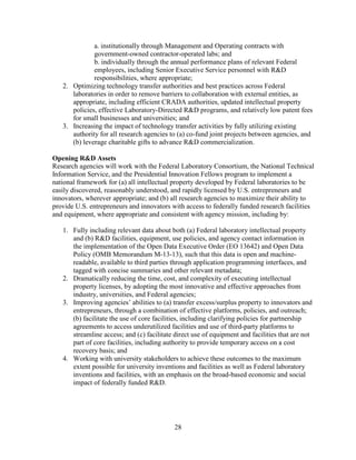 28
a. institutionally through Management and Operating contracts with
government-owned contractor-operated labs; and
b. individually through the annual performance plans of relevant Federal
employees, including Senior Executive Service personnel with R&D
responsibilities, where appropriate;
2. Optimizing technology transfer authorities and best practices across Federal
laboratories in order to remove barriers to collaboration with external entities, as
appropriate, including efficient CRADA authorities, updated intellectual property
policies, effective Laboratory-Directed R&D programs, and relatively low patent fees
for small businesses and universities; and
3. Increasing the impact of technology transfer activities by fully utilizing existing
authority for all research agencies to (a) co-fund joint projects between agencies, and
(b) leverage charitable gifts to advance R&D commercialization.
Opening R&D Assets
Research agencies will work with the Federal Laboratory Consortium, the National Technical
Information Service, and the Presidential Innovation Fellows program to implement a
national framework for (a) all intellectual property developed by Federal laboratories to be
easily discovered, reasonably understood, and rapidly licensed by U.S. entrepreneurs and
innovators, wherever appropriate; and (b) all research agencies to maximize their ability to
provide U.S. entrepreneurs and innovators with access to federally funded research facilities
and equipment, where appropriate and consistent with agency mission, including by:
1. Fully including relevant data about both (a) Federal laboratory intellectual property
and (b) R&D facilities, equipment, use policies, and agency contact information in
the implementation of the Open Data Executive Order (EO 13642) and Open Data
Policy (OMB Memorandum M-13-13), such that this data is open and machine-
readable, available to third parties through application programming interfaces, and
tagged with concise summaries and other relevant metadata;
2. Dramatically reducing the time, cost, and complexity of executing intellectual
property licenses, by adopting the most innovative and effective approaches from
industry, universities, and Federal agencies;
3. Improving agencies’ abilities to (a) transfer excess/surplus property to innovators and
entrepreneurs, through a combination of effective platforms, policies, and outreach;
(b) facilitate the use of core facilities, including clarifying policies for partnership
agreements to access underutilized facilities and use of third-party platforms to
streamline access; and (c) facilitate direct use of equipment and facilities that are not
part of core facilities, including authority to provide temporary access on a cost
recovery basis; and
4. Working with university stakeholders to achieve these outcomes to the maximum
extent possible for university inventions and facilities as well as Federal laboratory
inventions and facilities, with an emphasis on the broad-based economic and social
impact of federally funded R&D.
 