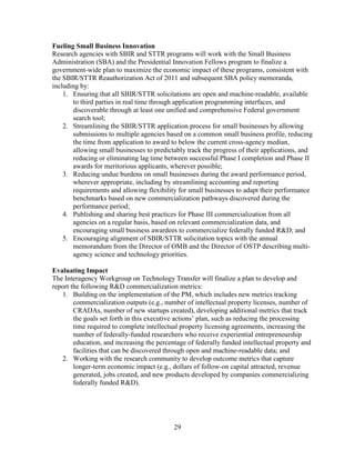 29
Fueling Small Business Innovation
Research agencies with SBIR and STTR programs will work with the Small Business
Administration (SBA) and the Presidential Innovation Fellows program to finalize a
government-wide plan to maximize the economic impact of these programs, consistent with
the SBIR/STTR Reauthorization Act of 2011 and subsequent SBA policy memoranda,
including by:
1. Ensuring that all SBIR/STTR solicitations are open and machine-readable, available
to third parties in real time through application programming interfaces, and
discoverable through at least one unified and comprehensive Federal government
search tool;
2. Streamlining the SBIR/STTR application process for small businesses by allowing
submissions to multiple agencies based on a common small business profile, reducing
the time from application to award to below the current cross-agency median,
allowing small businesses to predictably track the progress of their applications, and
reducing or eliminating lag time between successful Phase I completion and Phase II
awards for meritorious applicants, wherever possible;
3. Reducing undue burdens on small businesses during the award performance period,
wherever appropriate, including by streamlining accounting and reporting
requirements and allowing flexibility for small businesses to adapt their performance
benchmarks based on new commercialization pathways discovered during the
performance period;
4. Publishing and sharing best practices for Phase III commercialization from all
agencies on a regular basis, based on relevant commercialization data, and
encouraging small business awardees to commercialize federally funded R&D; and
5. Encouraging alignment of SBIR/STTR solicitation topics with the annual
memorandum from the Director of OMB and the Director of OSTP describing multi-
agency science and technology priorities.
Evaluating Impact
The Interagency Workgroup on Technology Transfer will finalize a plan to develop and
report the following R&D commercialization metrics:
1. Building on the implementation of the PM, which includes new metrics tracking
commercialization outputs (e.g., number of intellectual property licenses, number of
CRADAs, number of new startups created), developing additional metrics that track
the goals set forth in this executive actions’ plan, such as reducing the processing
time required to complete intellectual property licensing agreements, increasing the
number of federally-funded researchers who receive experiential entrepreneurship
education, and increasing the percentage of federally funded intellectual property and
facilities that can be discovered through open and machine-readable data; and
2. Working with the research community to develop outcome metrics that capture
longer-term economic impact (e.g., dollars of follow-on capital attracted, revenue
generated, jobs created, and new products developed by companies commercializing
federally funded R&D).
 