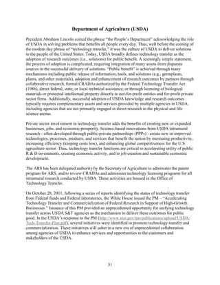 31
Department of Agriculture (USDA)
President Abraham Lincoln coined the phrase “the People’s Department” acknowledging the role
of USDA in solving problems that benefits all people every day. Thus, well before the coining of
the modern day phrase of “technology transfer,” it was the culture of USDA to deliver solutions
to the people of the United States. Today, USDA broadly defines technology transfer as the
adoption of research outcomes (i.e., solutions) for public benefit. A seemingly simple statement,
the process of adoption is complicated, requiring integration of many assets from disparate
sources in the successful delivery of solutions. “Public benefit” is achieved through many
mechanisms including public release of information, tools, and solutions (e.g., germplasm,
plants, and other materials), adoption and enhancement of research outcomes by partners through
collaborative research, formal CRADAs authorized by the Federal Technology Transfer Act
(1986), direct federal, state, or local technical assistance, or through licensing of biological
materials or protected intellectual property directly to not-for-profit entities and for-profit private
sector firms. Additionally, successful adoption of USDA knowledge and research outcomes
typically requires complementary assets and services provided by multiple agencies in USDA,
including agencies that are not primarily engaged in direct research in the physical and life
science arenas.
Private sector involvement in technology transfer adds the benefits of creating new or expanded
businesses, jobs, and economic prosperity. Science-based innovations from USDA intramural
research - often developed through public-private partnerships (PPPs) - create new or improved
technologies, processes, products, and services that benefit the nation by increasing productivity,
increasing efficiency (keeping costs low), and enhancing global competitiveness for the U.S.
agriculture sector. Thus, technology transfer functions are critical to accelerating utility of public
R & D investments, creating economic activity, and in job creation and sustainable economic
development.
The ARS has been delegated authority by the Secretary of Agriculture to administer the patent
program for ARS, and to review CRADAs and administer technology licensing programs for all
intramural research conducted by USDA. These activities are housed in the Office of
Technology Transfer.
On October 28, 2011, following a series of reports identifying the status of technology transfer
from Federal funds and Federal laboratories, the White House issued the PM – “Accelerating
Technology Transfer and Commercialization of Federal Research in Support of High-Growth
Businesses.” Issuance of this PM provided an unprecedented opportunity for unifying technology
transfer across USDA S&T agencies as the mechanism to deliver these outcomes for public
good. In the USDA’s response to the PM (http://www.nist.gov/tpo/publications/upload/USDA-
Tech-Transfer-Plan.pdf), several initiatives were identified to promote technology transfer and
commercialization. These initiatives will usher in a new era of unprecedented collaboration
among agencies of USDA to enhance services and opportunities to the customers and
stakeholders of the USDA.
 