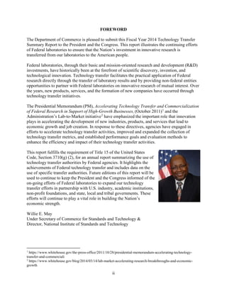 ii
FOREWORD
The Department of Commerce is pleased to submit this Fiscal Year 2014 Technology Transfer
Summary Report to the President and the Congress. This report illustrates the continuing efforts
of Federal laboratories to ensure that the Nation’s investment in innovative research is
transferred from our laboratories to the American people.
Federal laboratories, through their basic and mission-oriented research and development (R&D)
investments, have historically been at the forefront of scientific discovery, invention, and
technological innovation. Technology transfer facilitates the practical application of Federal
research directly through the transfer of laboratory results and by providing non-federal entities
opportunities to partner with Federal laboratories on innovative research of mutual interest. Over
the years, new products, services, and the formation of new companies have occurred through
technology transfer initiatives.
The Presidential Memorandum (PM), Accelerating Technology Transfer and Commercialization
of Federal Research in Support of High-Growth Businesses, (October 2011)1
and the
Administration’s Lab-to-Market initiative2
have emphasized the important role that innovation
plays in accelerating the development of new industries, products, and services that lead to
economic growth and job creation. In response to these directives, agencies have engaged in
efforts to accelerate technology transfer activities, improved and expanded the collection of
technology transfer metrics, and established performance goals and evaluation methods to
enhance the efficiency and impact of their technology transfer activities.
This report fulfills the requirement of Title 15 of the United States
Code, Section 3710(g) (2), for an annual report summarizing the use of
technology transfer authorities by Federal agencies. It highlights the
achievements of Federal technology transfer and includes data on the
use of specific transfer authorities. Future editions of this report will be
used to continue to keep the President and the Congress informed of the
on-going efforts of Federal laboratories to expand our technology
transfer efforts in partnership with U.S. industry, academic institutions,
non-profit foundations, and state, local and tribal governments. These
efforts will continue to play a vital role in building the Nation’s
economic strength.
Willie E. May
Under Secretary of Commerce for Standards and Technology &
Director, National Institute of Standards and Technology
1
https://www.whitehouse.gov/the-press-office/2011/10/28/presidential-memorandum-accelerating-technology-
transfer-and-commerciali
2
https://www.whitehouse.gov/blog/2014/03/14/lab-market-accelerating-research-breakthroughs-and-economic-
growth
 