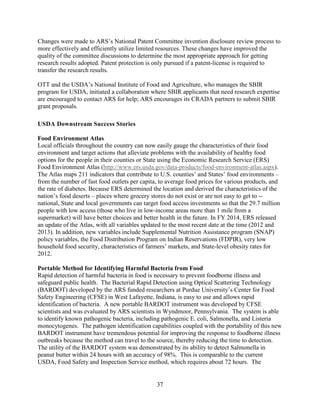 37
Changes were made to ARS’s National Patent Committee invention disclosure review process to
more effectively and efficiently utilize limited resources. These changes have improved the
quality of the committee discussions to determine the most appropriate approach for getting
research results adopted. Patent protection is only pursued if a patent-license is required to
transfer the research results.
OTT and the USDA’s National Institute of Food and Agriculture, who manages the SBIR
program for USDA, initiated a collaboration where SBIR applicants that need research expertise
are encouraged to contact ARS for help; ARS encourages its CRADA partners to submit SBIR
grant proposals.
USDA Downstream Success Stories
Food Environment Atlas
Local officials throughout the country can now easily gauge the characteristics of their food
environment and target actions that alleviate problems with the availability of healthy food
options for the people in their counties or State using the Economic Research Service (ERS)
Food Environment Atlas (http://www.ers.usda.gov/data-products/food-environment-atlas.aspx).
The Atlas maps 211 indicators that contribute to U.S. counties’ and States’ food environments –
from the number of fast food outlets per capita, to average food prices for various products, and
the rate of diabetes. Because ERS determined the location and derived the characteristics of the
nation’s food deserts – places where grocery stores do not exist or are not easy to get to --
national, State and local governments can target food access investments so that the 29.7 million
people with low access (those who live in low-income areas more than 1 mile from a
supermarket) will have better choices and better health in the future. In FY 2014, ERS released
an update of the Atlas, with all variables updated to the most recent date at the time (2012 and
2013). In addition, new variables include Supplemental Nutrition Assistance program (SNAP)
policy variables, the Food Distribution Program on Indian Reservations (FDPIR), very low
household food security, characteristics of farmers’ markets, and State-level obesity rates for
2012.
Portable Method for Identifying Harmful Bacteria from Food
Rapid detection of harmful bacteria in food is necessary to prevent foodborne illness and
safeguard public health. The Bacterial Rapid Detection using Optical Scattering Technology
(BARDOT) developed by the ARS funded researchers at Purdue University’s Center for Food
Safety Engineering (CFSE) in West Lafayette, Indiana, is easy to use and allows rapid
identification of bacteria. A new portable BARDOT instrument was developed by CFSE
scientists and was evaluated by ARS scientists in Wyndmoor, Pennsylvania. The system is able
to identify known pathogenic bacteria, including pathogenic E. coli, Salmonella, and Listeria
monocytogenes. The pathogen identification capabilities coupled with the portability of this new
BARDOT instrument have tremendous potential for improving the response to foodborne illness
outbreaks because the method can travel to the source, thereby reducing the time to detection.
The utility of the BARDOT system was demonstrated by its ability to detect Salmonella in
peanut butter within 24 hours with an accuracy of 98%. This is comparable to the current
USDA, Food Safety and Inspection Service method, which requires about 72 hours. The
 