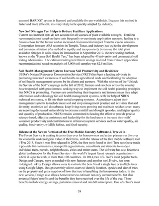 38
patented BARDOT system is licensed and available for use worldwide. Because this method is
faster and more efficient, it is very likely to be quickly adapted by industry.
New Soil Nitrogen Test Helps to Reduce Fertilizer Applications
Current soil nutrient tests do not account for all sources of plant available nitrogen. Fertilizer
recommendations based on these tests frequently overestimate application amounts, leading to a
financial loss for the farmer and an increased environmental impact from the excess amounts.
Cooperation between ARS scientists in Temple, Texas, and industry has led to the development
and commercialization of a method to rapidly and inexpensively determine the total plant
available nitrogen in soils. Since its introduction in September 2010, the new testing method,
known as the "Haney Soil Health Test," has been adopted by 40 university and commercial soil
testing laboratories. The estimated nitrogen fertilizer savings realized from reduced application
recommendations based on analysis of 3,000 soil samples was $2.5 million.
Soil Health Management Systems Increase Soil Productivity and Resilience
USDA’s Natural Resources Conservation Service (NRCS) has been a leading advocate in
promoting increased awareness of soil health on agricultural lands and facilitating the adoption
of soil health management systems by its clients and partners. With the role out of the “Unlock
the Secrets of the Soil” campaign in the fall of 2012, farmers and ranchers across the country
have responded with great interest, seeking ways to implement the soil health planning principles
that NRCS is promoting. Farmers are contributing their ingenuity and innovation as they adapt
information and technology for soil health management systems, with the help of NRCS
technical assistance, to fit into their varied cropping systems. As producers adjust their
management systems to include more soil and crop management practice and activities that add
diversity, minimize soil disturbance, keep living roots growing and maintain residue cover, many
are reporting decreased vulnerability to extreme rainfall and drought episodes, and higher quality
and quantity of production. NRCS remains committed to leading the effort to provide precise
science-based, effective assistance and leadership for the land users to increase their soils’
sustained productivity and contributions to critical ecosystem services such as water quality, air
quality, biodiversity, wildlife habitat, and food security.
Release of the Newest Version of the Free Mobile Forestry Software, i-Tree 2014
The Forest Service is making it easier than ever for homeowners and urban planners to discover
the economic and ecological value of their trees, with the release of the free mobile software tool
i-Tree 2014. Since it was first released in 2006, the free tools found in the i-Tree suite have made
it possible for communities, non-profit organizations, consultants and students to analyze
individual trees, parcels, neighborhoods, cities and entire states. The software has also become a
global ambassador for the Forest Service – the world’s largest forest research organization –
where it is put to work in more than 100 countries. In 2014, two of i-Tree’s most popular tools,
Design and Canopy, were expanded with new features and another tool, Hydro, has been
redesigned. i-Tree Design allows users to evaluate the benefits of a single tree or multiple trees
using Google Maps. Design currently allows users to identify location, species and size of trees
on the property and get a snapshot of how that tree is benefiting the homeowner today. In the
new version, Design also allows homeowners to estimate not only current benefits, but also
potential future benefits and the benefits they have received over the life of the tree. These
benefits include energy savings, pollution removal and rainfall interception. One of i-Tree’s most
 