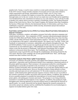 39
popular tools, Canopy, is used in many countries to create quick estimates of tree canopy cover.
In the 2014 version, Canopy includes estimates of ecosystem services and values related to
carbon sequestration and storage, and pollution removal. Hydro, one of i-Tree’s most
sophisticated tools, estimates tree impacts on stream flow and water quality. Receiving a
thorough make-over in the new version, the tool was made more user-friendly and its capabilities
were broadened from only watershed level analyses to city scale analyses. Users will also be able
to produce new reports and an executive summary of hydrologic results. The Northern Research
Station of the Forest Service, Davey Tree Expert Company, the National Arbor Day Foundation,
the Society of Municipal Arborists, the International Society of Arboriculture, and Casey Trees
established a cooperative partnership to further develop, disseminate and provide technical
support for the i-Tree suite.
Food Safety and Inspection Service (FSIS) Uses Science-Based Food Safety Information to
Educate Consumers
FSIS plans, coordinates, conducts, and updates consumer food safety education campaigns and
related outreach activities. Key components of FSIS’ consumer educational program operation
include the USDA Meat and Poultry Hotline, the USDA Food Safety Discovery Zone traveling
exhibit, and the FSIS web-based virtual representative initiative "Ask Karen”. Social media also
is an integral part of the agency’s educational outreach. The Agency uses YouTube, Twitter, and
Facebook, to communicate to customers, stakeholders and consumers throughout the year. The
@USDAFoodSafety Twitter account saw significant growth this year due to a new effort to
communicate on non-traditional topics. FSIS amplified our food safety message using pop
culture events like the premier of Sharknado 2 and National Cheeseburger Day to engage
audiences in discussion about those topics. The FoodSafety.gov Facebook account also
experienced a surge in growth this year through the complimentary advertising donated by the
Ad Council. Because of this campaign, the account gained 80,000 more ‘likes’, and the page
reached more than 6 million views this year.
Functional Analysis of the Potato Aphid Transcriptome
University of California, Riverside scientists with support from National Institute of Food and
Agriculture’s Agriculture and Food Research Initiative have undertaken a functional analysis of
the potato aphid transcriptome. Plant resistance is the paramount method for controlling pests
and pathogens as pesticides are harmful to the environment. It is clear that gene-mediated
defenses in plants profoundly affect microbial pathogen survival and alter feeding behavior and
survival of piercing-sucking insects. However, the precise effects of plant defenses on these
microbes and insect pests are not well understood. UC Riverside researchers achieved several
impacts: 1) Developed potato aphid transcript sequence resources which are now accessible to
the scientific community at public universities and in private industry. In addition, they produced
de novo assembly programs to assemble the transcriptomes of several insects including the
potato aphid, a devastating pest of potato and tomato. This program is now being utilized by
researchers to assemble the transcriptome of any organism. In addition, they produced a high-
throughput gene silencing approach for piercing-sucking insects to understand the functions of
specific genes. As a result, a powerful tool has greatly impacted the research community (in
universities and private industry) and has established the foundation for novel technologies to
engineer novel plant defense genes into crops.
 