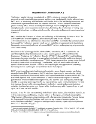 40
Department of Commerce (DOC)
Technology transfer plays an important role in DOC’s mission to promote job creation,
economic growth, sustainable development, and improved standards of living for all Americans.
DOC works in partnership with businesses, universities, state, tribal and local governments, and
communities to promote innovation and improve the nation’s overall competitiveness in the
global economy. DOC pursues these objectives through policies and programs directed at
strengthening the nation’s economic infrastructure, facilitating the development of cutting-edge
science and technology, providing critical scientific information and data, and managing national
resources.
DOC conducts R&D in areas of science and technology at the laboratory facilities of NIST, the
National Oceanic and Atmospheric Administration (NOAA), and the National
Telecommunications and Information Administration (NTIA)’s Institute for Telecommunication
Sciences (ITS). Technology transfer, which is a key part of the programmatic activities in these
laboratories, connects technological advances of DOC’s science and engineering programs to the
American economy.
In addition to the technology transfer efforts of DOC laboratories, DOC is responsible for
coordinating technology transfer activities across federal agencies. DOC coordinates the
Interagency Workgroup for Technology Transfer (IAWGTT) through NIST, which facilitates
interagency discussion on policy, new approaches to technology transfer, and lessons learned
from agency technology transfer programs. 40
NIST also serves as the host agency for the Federal
Laboratory Consortium for Technology Transfer (FLC), which is a nationwide network of
federal laboratories that provides a forum to develop strategies and opportunities for linking
laboratory mission technologies and expertise with the marketplace.
DOC’s role in coordinating technology transfer activities across federal agencies was further
expanded by the PM. The purpose of the PM is to foster innovation by increasing the rate of
technology transfer and the economic and societal impact from federal investments in R&D. The
PM directs agencies with federal laboratories to take actions to establish goals to measure
performance, streamline administrative processes, and facilitate local and regional partnerships
in order to accelerate technology transfer and support private sector commercialization. The aim
is to increase the successful outcomes of agency technology transfer and commercialization
activities significantly over the next 5 years, while simultaneously achieving excellence in each
agency’s focused research activities.
Section 2 of the PM calls for establishing performance goals, metrics, and evaluation methods, as
well as implementing and tracking progress relative to those goals, specifically directing that
“[the Secretary of Commerce, in consultation with other agencies, including the National Center
for Science and Engineering Statistics, shall improve and expand, where appropriate, its
collection of metrics in DOC’s annual technology transfer summary report, submitted pursuant
to 15 U.S.C. Section 3710(g)(2).” 41
40
Agencies participating in the IAWGTT, established pursuant to Executive Order 12591 of April 10, 1987, include
USDA, DOC, DoD, DOE, HHS, DHS, DOI, DOT, VA, EPA, and NASA.
41
For a list of available reports see http://www.nist.gov/tpo/publications/doc-annual-reports-techtransfer.cfm
 