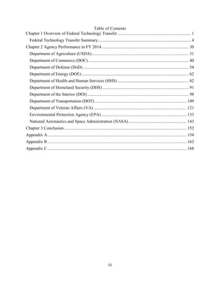 iii
Table of Contents
Chapter 1 Overview of Federal Technology Transfer.................................................................... 1
Federal Technology Transfer Summary...................................................................................... 4
Chapter 2 Agency Performance in FY 2014................................................................................. 30
Department of Agriculture (USDA).......................................................................................... 31
Department of Commerce (DOC) ............................................................................................. 40
Department of Defense (DoD) .................................................................................................. 54
Department of Energy (DOE) ................................................................................................... 62
Department of Health and Human Services (HHS) .................................................................. 82
Department of Homeland Security (DHS) ................................................................................ 91
Department of the Interior (DOI) .............................................................................................. 98
Department of Transportation (DOT) ..................................................................................... 109
Department of Veteran Affairs (VA) ...................................................................................... 121
Environmental Protection Agency (EPA) ............................................................................... 133
National Aeronautics and Space Administration (NASA)...................................................... 143
Chapter 3 Conclusion.................................................................................................................. 152
Appendix A................................................................................................................................. 154
Appendix B................................................................................................................................. 162
Appendix C................................................................................................................................. 168
 