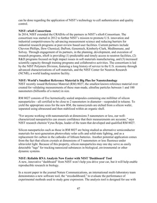 47
can be done regarding the application of NIST’s technology to cell authentication and quality
control.
NIST: nSoft Consortium
In 2014, NIST extended the CRADAs of the partners in NIST’s nSoft Consortium. The
consortium was started in 2012 to further NIST’s mission to promote U.S. innovation and
industrial competitiveness by advancing measurement science and reducing barriers for
industrial research programs at peer-review based user facilities. Current partners include
Chevron Phillips, Dow Chemical, DuPont, Genentech, Kimberly-Clark, MedImmune, and
Solvay. Through engagement of its partners, in the planning, development, and execution of
research programs, nSoft is providing (1) predictable and timely access to neutron facilities, (2)
R&D programs focused on high impact issues in soft materials manufacturing, and (3) increased
scientific capacity through training programs and collaborative activities. The consortium is led
by the NIST Polymers Division, featuring a long history of service to the U.S. economy through
advanced characterizations of soft materials, and the NIST Center for Neutron Research
(NCNR), a world leading neutron facility.
NIST: World’s Smallest Reference Material is Big Plus for Nanotechnology
NIST recently issued Reference Material (RM) 8027, the smallest known reference material ever
created for validating measurements of these man-made, ultrafine particles between 1 and 100
nanometers (billionths of a meter) in size.
RM 8027 consists of five hermetically sealed ampoules containing one milliliter of silicon
nanoparticles—all certified to be close to 2 nanometers in diameter—suspended in toluene. To
yield the appropriate sizes for the new RM, the nanocrystals are etched from a silicon wafer,
separated using ultrasound and then stabilized within an organic shell.
"For anyone working with nanomaterials at dimensions 5 nanometers or less, our well-
characterized nanoparticles can ensure confidence that their measurements are accurate," says
NIST research chemist Vytas Reipa, leader of the team that developed and qualified RM 8027.
Silicon nanoparticles such as those in RM 8027 are being studied as alternative semiconductor
materials for next-generation photovoltaic solar cells and solid-state lighting, and as a
replacement for carbon in the cathodes of lithium batteries. Another potential application comes
from the fact that silicon crystals at dimensions of 5 nanometers or less fluoresce under
ultraviolet light. Because of this property, silicon nanoparticles may one day serve as easily
detectable "tags" for tracking nanosized substances in biological, environmental or other
dynamic systems.
NIST: Reliable RNA Analysis Now Easier with NIST 'Dashboard' Tool
A new, innovative “dashboard” from NIST won’t help you drive your car, but it will help enable
reproducible research in biology.
In a recent paper in the journal Nature Communications, an international multi-laboratory team
demonstrates a new software tool, the “erccdashboard,” to evaluate the performance of
experimental methods used to study gene expression. The analysis tool is designed for use with
 