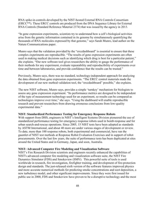 48
RNA spike-in controls developed by the NIST-hosted External RNA Controls Consortium
(ERCC**). These ERCC controls are produced from the DNA Sequence Library for External
RNA Controls (Standard Reference Material 2374) that was issued by the agency in 2013.
“In gene expression experiments, scientists try to understand how a cell’s biological activities
arise from the genetic information contained in its genome by simultaneously quantifying the
thousands of RNA molecules expressed by that genome,” says Sarah Munro, lead author on the
Nature Communications paper.
Munro says that the validation provided by the “erccdashboard” is essential to ensure that these
complex experiments are reproducible. “The results of gene expression experiments are often
used in making medical decisions such as identifying which drug is best for a particular patient,”
she explains. “Our new software tool gives researchers the ability to gauge the performance of
their methods for any experiment, evaluate repeatability and reproducibility of experiments over
time and between laboratories, and provide confidence that the results can be trusted.”
Previously, Munro says, there was no standard, technology-independent approach for analyzing
the data obtained from gene expression experiments. “The ERCC control materials made the
development of our new method validation tool, the “erccdashboard” possible,” she explains.
The new NIST software, Munro says, provides a simple ‘turnkey’ mechanism for biologists to
assess any gene expression experiment. “Its performance metrics are designed to be independent
of the type of measurement technology used for an experiment, so results can be compared as
technologies improve over time,” she says. “Using the dashboard will enable reproducible
research and prevent researchers from drawing erroneous conclusions from low-quality
experimental data.”
NIST: Standardized Performance Testing for Emergency Response Robots
With support from DHS, engineers in NIST’s Intelligent Systems Division pioneered the use of
standardized performance testing for emergency response robots used in bomb-response and for
urban search-and-rescue operations. Since 2005, 15 NIST tests have been adopted as standards
by ASTM International, and about 40 more are under various stages of development or review.
To date, more than 100 response robots, both experimental and commercial, have run the
gauntlet of NIST test methods at Response Robot Evaluation Exercises and in support of robot
procurements. Over the last few years, the suite of performance tests has been duplicated at sites
around the United States and in Germany, Japan, and soon, Australia.
NIST: Advanced Computer Fire Modeling and Visualization Software
NIST’s Fire Research Division scientists and engineers recently enhanced the capabilities of
NIST's advanced computer fire modeling and visualization software suite, the NIST Fire
Dynamics Simulator (FDS) and Smokeview (SMV). This powerful suite of tools is used
worldwide in research, fire investigation, firefighter training, and development of fire-protection
design and standards. The just-released sixth version of the software features improved physics
and more accurate numerical methods for predicting smoke concentrations and soot deposition, a
new turbulence model, and other significant improvements. Since they were first issued for
public use in 2000, FDS and Smokeview have proven to be a disruptive technology and the most
 