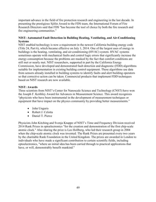49
important advance in the field of fire protection research and engineering in the last decade. In
presenting the prestigious Sjölin Award to the FDS team, the International Forum of Fire
Research Directors said that FDS "has become the tool of choice by both the fire research and
fire engineering communities.”
NIST: Automated Fault Detection in Building Heating, Ventilating, and Air-Conditioning
Systems
NIST enabled technology is now a requirement in the newest California building energy code
(Title 24, Part 6), which became effective on July 1, 2014. One of the largest uses of energy in
buildings is the heating, ventilating, and air-conditioning (HVAC) system. HVAC systems
sometimes operate with mechanical faults and control logic errors that significantly increase the
energy consumption because the problems are masked by the fact that comfort conditions are
still met or nearly met. NIST researchers, supported in part by the California Energy
Commission, have developed and demonstrated fault detection and diagnostic (FDD) algorithms
suitable for implementation in existing building control equipment. These algorithms use data
from sensors already installed in building systems to identify faults and alert building operators
so that corrective action can be taken. Commercial products that implement FDD techniques
based on NIST research are now available.
NIST: Awards
Three scientists from NIST’s Center for Nanoscale Science and Technology (CNST) have won
the Joseph F. Keithley Award for Advances in Measurement Science. This award recognizes
“physicists who have been instrumental in the development of measurement techniques or
equipment that have impact on the physics community by providing better measurements.”
• John Unguris
• Robert J. Celotta
• Daniel T. Pierce
Physicists John Kitching and Svenja Knappe of NIST’s Time and Frequency Division received
2014 Rank Prizes in optoelectronics "for the creation and demonstration of the first chip-scale
atomic clock." Also sharing the prize is Leo Hollberg, who led their research group in 2004
when the chip-scale atomic clock was invented. The Rank Prizes are presented every two years
by the charitable Rank Foundation in the United Kingdom. The prizes are awarded in London to
individuals who have made a significant contribution to certain scientific fields, including
optoelectronics, "where an initial idea has been carried through to practical applications that
have, or will, demonstrably benefit mankind."
 