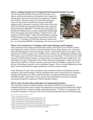 50
NOAA: Funding Expands Uses of Commercial Environmental Sample Processor
The Environmental Sample Processor (ESP) provides in situ
robotic collection and analysis of subsurface water samples for
harmful algae, their toxins and other microorganisms. Funding
from NOAA’s National Centers for Coastal Ocean Science,
Center for Sponsored Coastal Ocean Research (CSCOR)
supports agency and partner expansion of the utility of the ESP,
which was initially developed by the Monterey Bay Aquarium
Research Institute (MBARI),43
CSCOR sponsored projects are
piloting ESP deployments to advance operational harmful algal
bloom forecasting in the Gulf of Maine,44
Puget Sound,45
and
Southern California Bight.46
Other CSCOR funding is reducing
ESP production costs and increasing its robustness under field
conditions.47
In October 2014 McLane Research Laboratories,
Inc. was licensed by MBARI to manufacture, sell, and service the ESP.48
NOAA: New Coastal Survey Technique Aids Coastal Managers and Navigation
After Tropical Cyclone (later termed Hurricane) Arthur roared up the coast of North Carolina
and Virginia this summer, NOAA’s National Geodetic Survey began flying survey missions to
take aerial photographs to document damage, erosion, and potential impacts to navigation. This
collection of coastline imagery, now available online, employs new photographic techniques that
NGS experts expect will lead to better post-storm surveys in the future.49
For the first time, NGS
surveyors collected oblique imagery, or images taken at an angle rather than straight down. The
advantage to this type of approach is that it allows the team to photograph a wider area and also
improves the visibility of vertical structures, such as the sides of buildings, as opposed to only
the tops of buildings as typically seen in traditional imagery. This new layered approach provides
better visual context than the imagery gathered by surveyors in past missions.
In the aftermath of events such as hurricanes, data contained in NOAA aerial photos provide
emergency and coastal managers with the information they need to develop recovery strategies,
facilitate search-and-rescue efforts, identify hazards to navigation and hazardous materials
(HAZMAT) spills, locate errant vessels, and provide documentation necessary for damage
assessment through the comparison of before-and-after imagery.
NOAA: Space Weather Data and Products in Commercial Enterprises
The American Commercial Space Weather Association (ACSWA) is an association of
companies that promotes space weather risk mitigation for critical national infrastructure related
to national daily life, economic strength, and national security.50
ACSWA, in conjunction with
its member companies, is playing a vital role by identifying important data and technology gaps
43
http://www.mbari.org/esp/
44
http://coastalscience.noaa.gov/projects/detail?key=137
45
http://coastalscience.noaa.gov/projects/detail?key=148
46
http://coastalscience.noaa.gov/projects/detail?key=152
47
http://coastalscience.noaa.gov/projects/detail?key=118
48
http://www.mclanelabs.com/news_article/mclane-sells-esp-direct-researchers
49
http://storms.ngs.noaa.gov/storms/arthur/oblique/index.html
50
http://www.acswa.us/
 