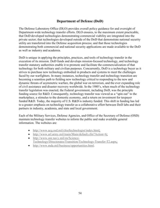 54
Department of Defense (DoD)
The Defense Laboratory Office (DLO) provides overall policy guidance for and oversight of
Department-wide technology transfer efforts. DLO ensures, to the maximum extent practicable,
that DoD developed technologies demonstrating commercial viability are integrated into the
private sector; that technologies developed outside of the DoD that demonstrate national security
utility are transferred into the Defense acquisition process; and that those technologies
demonstrating both commercial and national security applications are made available to the DoD
as well as industry and academia.
DoD is unique in applying the principles, practices, and tools of technology transfer in the
execution of its mission. DoD funds and develops mission-focused technology, and technology
transfer statutory authorities enable it to promote and facilitate the commercialization of that
technology for both military and civilian purposes. Concurrently, DoD is a technology buyer as it
strives to purchase new technology embodied in products and systems to meet the challenges
faced by our warfighters. In many instances, technology transfer and technology transition are
becoming a seamless path to fielding new technology critical to responding to the new and
dynamic threats of asymmetric warfare, the global war on terrorism, and the ever expanding role
of civil assistance and disaster recovery worldwide. In the 1980’s, when much of the technology
transfer legislation was enacted, the Federal government, including DoD, was the principle
funding source for R&D. Consequently, technology transfer was viewed as a “spin out” to the
marketplace, a stimulus to the domestic economy, and a return on investment for taxpayer
funded R&D. Today, the majority of U.S. R&D is industry funded. This shift in funding has led
to a greater emphasis on technology transfer as a collaborative effort between DoD labs and their
partners in industry, academia, and state and local government.
Each of the Military Services, Defense Agencies, and Office of the Secretary of Defense (OSD)
maintain technology transfer websites to inform the public and make available general
information. The websites are:
• http://www.acq.osd.mil/chieftechnologist/index.html;
• http://www.arl.army.mil/main/Main/default.cfm?Action=6;
• http://www.onr.navy.mil/en/Science-
Technology/Directorates/Transition/Technology-Transfer-T2.aspx;
• http://www.mda.mil/business/opportunities.html.
 