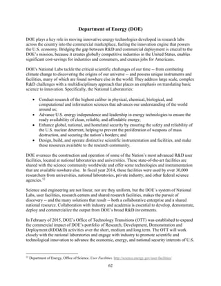 62
Department of Energy (DOE)
DOE plays a key role in moving innovative energy technologies developed in research labs
across the country into the commercial marketplace, fueling the innovation engine that powers
the U.S. economy. Bridging the gap between R&D and commercial deployment is crucial to the
DOE’s mission, because it creates globally competitive industries in the United States, enables
significant cost-savings for industries and consumers, and creates jobs for Americans.
DOE's National Labs tackle the critical scientific challenges of our time -- from combating
climate change to discovering the origins of our universe -- and possess unique instruments and
facilities, many of which are found nowhere else in the world. They address large scale, complex
R&D challenges with a multidisciplinary approach that places an emphasis on translating basic
science to innovation. Specifically, the National Laboratories:
• Conduct research of the highest caliber in physical, chemical, biological, and
computational and information sciences that advances our understanding of the world
around us;
• Advance U.S. energy independence and leadership in energy technologies to ensure the
ready availability of clean, reliable, and affordable energy;
• Enhance global, national, and homeland security by ensuring the safety and reliability of
the U.S. nuclear deterrent, helping to prevent the proliferation of weapons of mass
destruction, and securing the nation’s borders; and
• Design, build, and operate distinctive scientific instrumentation and facilities, and make
these resources available to the research community.
DOE oversees the construction and operation of some of the Nation’s most advanced R&D user
facilities, located at national laboratories and universities. These state-of-the-art facilities are
shared with the science community worldwide and offer some technologies and instrumentation
that are available nowhere else. In fiscal year 2014, these facilities were used by over 30,000
researchers from universities, national laboratories, private industry, and other federal science
agencies.52
Science and engineering are not linear, nor are they uniform, but the DOE’s system of National
Labs, user facilities, research centers and shared research facilities, makes the pursuit of
discovery -- and the many solutions that result -- both a collaborative enterprise and a shared
national resource. Collaboration with industry and academia is essential to develop, demonstrate,
deploy and commercialize the output from DOE’s broad R&D investments.
In February of 2015, DOE’s Office of Technology Transitions (OTT) was established to expand
the commercial impact of DOE’s portfolio of Research, Development, Demonstration and
Deployment (RDD&D) activities over the short, medium and long term. The OTT will work
closely with the national laboratories and engage with industry to promote scientific and
technological innovation to advance the economic, energy, and national security interests of U.S.
52
Department of Energy, Office of Science. User Facilities. http://science.energy.gov/user-facilities/
 