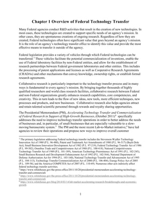 1
Chapter 1 Overview of Federal Technology Transfer
Many Federal agencies conduct R&D activities that result in the creation of new technologies. In
most cases, these technologies are created to support specific needs of an agency’s mission. In
other cases, they are spontaneous creations of ongoing research. Regardless of how they are
created, Federal technologies often have significant value that goes beyond an agency’s mission.
It is the role of an agency’s technology transfer office to identify this value and provide the most
effective means to transfer it outside of the agency.
Federal legislation provides a variety of vehicles through which Federal technologies can be
transferred.3
These vehicles facilitate the potential commercialization of inventions, enable the
use of Federal laboratory facilities by non-Federal entities, and allow for the establishment of
research partnerships between Federal government laboratories and other entities. This includes
the processing of patent applications and licenses as well as Cooperative Research Agreements
(CRADAs) and other mechanisms that convey knowledge, ownership rights, or establish formal
research agreements.
Collaborative research is particularly important to the technology transfer process and in many
ways is fundamental to every agency’s mission. By bringing together thousands of highly
qualified researchers and world class research facilities, collaborative research between Federal
and non-Federal organizations greatly enhances research capabilities, core competencies, and
creativity. This in turn leads to the flow of new ideas, new tools, more efficient techniques, new
processes and products, and new businesses. Collaborative research also helps agencies attract
and retain talented scientific personnel through rewards and royalty sharing opportunities.
The Presidential Memorandum (PM), Accelerating Technology Transfer and Commercialization
of Federal Research in Support of High-Growth Businesses, (October 2011)4
specifically
addresses the need to improve technology transfer operations in order to better address the needs
of businesses and, in particular, of small businesses that are especially vulnerable to a slow-
moving bureaucratic system.5
The PM and the more recent Lab-to-Market initiative,6
have led
agencies to review their operations and propose new ways to improve overall customer
3
The primary legislation addressing Federal technology transfer includes the Stevenson-Wydler Technology
Innovation Act of 1980 (P.L. 96-480), Patent and Trademark Act Amendments of 1980 (P.L. 96-517) (Bayh-Dole
Act), Small Business Innovation Development Act of 1982 (P.L. 97-219), Federal Technology Transfer Act of 1986
(P.L. 99-502), Omnibus Trade and Competitiveness Act of 1988 (P.L. 100-418), National Competitiveness
Technology Transfer Act of 1989 (P.L. 101-189), American Technology Preeminence Act of 1991 (P.L. 102-245),
Small Business Research and Development Enhancement Act of 1992 (P.L. 102-564), National Department of
Defense Authorization Act for 1994 (P.L. 103-160), National Technology Transfer and Advancement Act of 1995
(P.L. 104-113), Technology Transfer Commercialization Act of 2000 (P.L. 106-404), Energy Policy Act of 2005
(P.L. 109-58), and the America COMPETES Act of 2007 (P.L. 110-69). Numerous other acts indirectly affect
federal technology transfer activities.
4
https://www.whitehouse.gov/the-press-office/2011/10/28/presidential-memorandum-accelerating-technology-
transfer-and-commerciali
5
https://www.whitehouse.gov/the-press-office/2011/10/28/presidential-memorandum-accelerating-technology-
transfer-and-commerciali
6
https://www.whitehouse.gov/blog/2014/03/14/lab-market-accelerating-research-breakthroughs-and-economic-
growth
 